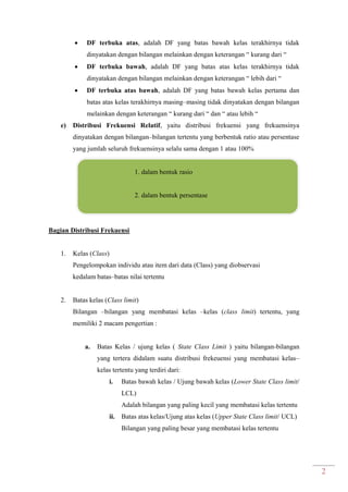 2
 DF terbuka atas, adalah DF yang batas bawah kelas terakhirnya tidak
dinyatakan dengan bilangan melainkan dengan keterangan “ kurang dari “
 DF terbuka bawah, adalah DF yang batas atas kelas terakhirnya tidak
dinyatakan dengan bilangan melainkan dengan keterangan “ lebih dari “
 DF terbuka atas bawah, adalah DF yang batas bawah kelas pertama dan
batas atas kelas terakhirnya masing–masing tidak dinyatakan dengan bilangan
melainkan dengan keterangan “ kurang dari “ dan “ atau lebih “
e) Distribusi Frekuensi Relatif, yaitu distribusi frekuensi yang frekuensinya
dinyatakan dengan bilangan–bilangan tertentu yang berbentuk ratio atau persentase
yang jumlah seluruh frekuensinya selalu sama dengan 1 atau 100%
1. dalam bentuk rasio
2. dalam bentuk persentase
Bagian Distribusi Frekuensi
1. Kelas (Class)
Pengelompokan individu atau item dari data (Class) yang diobservasi
kedalam batas–batas nilai tertentu
2. Batas kelas (Class limit)
Bilangan –bilangan yang membatasi kelas –kelas (class limit) tertentu, yang
memiliki 2 macam pengertian :
a. Batas Kelas / ujung kelas ( State Class Limit ) yaitu bilangan-bilangan
yang tertera didalam suatu distribusi frekeuensi yang membatasi kelas–
kelas tertentu yang terdiri dari:
i. Batas bawah kelas / Ujung bawah kelas (Lower State Class limit/
LCL)
Adalah bilangan yang paling kecil yang membatasi kelas tertentu
ii. Batas atas kelas/Ujung atas kelas (Upper State Class limit/ UCL)
Bilangan yang paling besar yang membatasi kelas tertentu
 