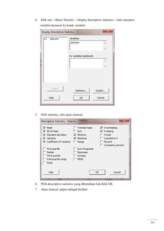 66
4. Klik stat →Basic Statistic →display descriptive statistics →lalu masukan
variabel ekonomi ke kotak variabel.
5. Pilih statistics, lalu akan muncul:
6. Pilih descriptive statistics yang dibutuhkan lalu Klik OK
7. Akan muncul output sebagai berikut:
 