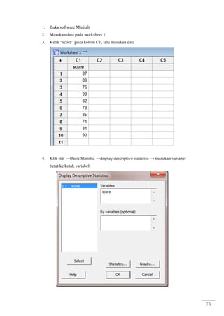 73
1. Buka software Minitab
2. Masukan data pada worksheet 1
3. Ketik “score” pada kolom C1, lalu masukan data
4. Klik stat →Basic Statistic →display descriptive statistics → masukan variabel
berat ke kotak variabel.
 