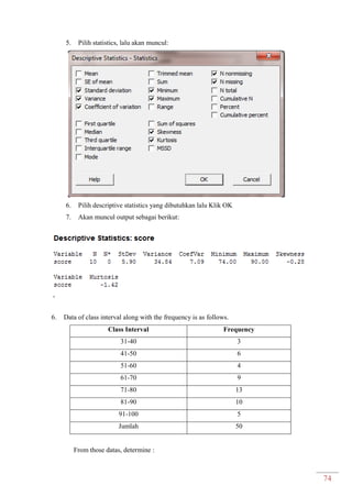 74
5. Pilih statistics, lalu akan muncul:
6. Pilih descriptive statistics yang dibutuhkan lalu Klik OK
7. Akan muncul output sebagai berikut:
6. Data of class interval along with the frequency is as follows.
Class Interval Frequency
31-40 3
41-50 6
51-60 4
61-70 9
71-80 13
81-90 10
91-100 5
Jumlah 50
From those datas, determine :
 
