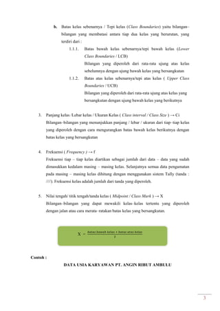 3
b. Batas kelas sebenarnya / Tepi kelas (Class Boundaries) yaitu bilangan–
bilangan yang membatasi antara tiap dua kelas yang berurutan, yang
terdiri dari :
1.1.1. Batas bawah kelas sebenarnya/tepi bawah kelas (Lower
Class Boundaries / LCB)
Bilangan yang diperoleh dari rata-rata ujung atas kelas
sebelumnya dengan ujung bawah kelas yang bersangkutan
1.1.2. Batas atas kelas sebenarnya/tepi atas kelas ( Upper Class
Boundaries / UCB)
Bilangan yang diperoleh dari rata-rata ujung atas kelas yang
bersangkutan dengan ujung bawah kelas yang berikutnya
3. Panjang kelas /Lebar kelas / Ukuran Kelas ( Class interval / Class Size ) → Ci
Bilangan–bilangan yang menunjukkan panjang / lebar / ukuran dari tiap–tiap kelas
yang diperoleh dengan cara mengurangkan batas bawah kelas berikutnya dengan
batas kelas yang bersangkutan
4. Frekuensi ( Frequency ) → f
Frekuensi tiap – tiap kelas diartikan sebagai jumlah dari data – data yang sudah
dimasukkan kedalam masing – masing kelas. Selanjutnya semua data pengamatan
pada masing – masing kelas dihitung dengan menggunakan sistem Tally (tanda :
////). Frekuensi kelas adalah jumlah dari tanda yang diperoleh.
5. Nilai tengah/ titik tengah/tanda kelas ( Midpoint / Class Mark ) → X
Bilangan–bilangan yang dapat mewakili kelas–kelas tertentu yang diperoleh
dengan jalan atau cara merata–ratakan batas kelas yang bersangkutan.
X =
Contoh :
DATA USIA KARYAWAN PT. ANGIN RIBUT AMBULU
 