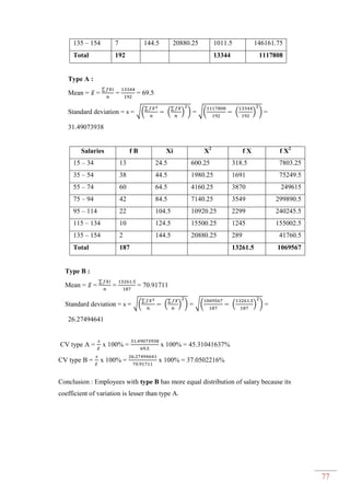77
135 – 154 7 144.5 20880.25 1011.5 146161.75
Total 192 13344 1117808
Type A :
Mean = ̅ =
∑
= = 69.5
Standard deviation = s = √(
∑
(
∑
) ) = √( ( ) ) =
31.49073938
Salaries f B Xi X2
f X f X2
15 – 34 13 24.5 600.25 318.5 7803.25
35 – 54 38 44.5 1980.25 1691 75249.5
55 – 74 60 64.5 4160.25 3870 249615
75 – 94 42 84.5 7140.25 3549 299890.5
95 – 114 22 104.5 10920.25 2299 240245.5
115 – 134 10 124.5 15500.25 1245 155002.5
135 – 154 2 144.5 20880.25 289 41760.5
Total 187 13261.5 1069567
Type B :
Mean = ̅ =
∑
= = 70.91711
Standard deviation = s = √(
∑
(
∑
) ) = √( ( ) ) =
26.27494641
CV type A = ̅
x 100% = x 100% = 45.31041637%
CV type B = ̅
x 100% = x 100% = 37.0502216%
Conclusion : Employees with type B has more equal distribution of salary because its
coefficient of variation is lesser than type A.
 