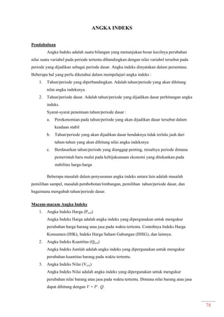 78
ANGKA INDEKS
Pendahuluan
Angka Indeks adalah suatu bilangan yang menunjukan besar kecilnya perubahan
nilai suatu variabel pada periode tertentu dibandingkan dengan nilai variabel tersebut pada
periode yang dijadikan sebagai periode dasar. Angka indeks dinyatakan dalam persentase.
Beberapa hal yang perlu diketahui dalam mempelajari angka indeks :
1. Tahun/periode yang diperbandingkan. Adalah tahun/periode yang akan dihitung
nilai angka indeksnya.
2. Tahun/periode dasar. Adalah tahun/periode yang dijadikan dasar perhitungan angka
indeks.
Syarat-syarat penentuan tahun/periode dasar :
a. Perekonomian pada tahun/periode yang akan dijadikan dasar tersebut dalam
keadaan stabil
b. Tahun/periode yang akan dijadikan dasar hendaknya tidak terlalu jauh dari
tahun-tahun yang akan dihitung nilai angka indeksnya
c. Berdasarkan tahun/periode yang dianggap penting, misalnya periode dimana
pemerintah baru mulai pada kebijaksanaan ekonomi yang ditekankan pada
stabilitas harga-harga
Beberapa masalah dalam penyusunan angka indeks antara lain adalah masalah
pemilihan sampel, masalah pembobotan/timbangan, pemilihan tahun/periode dasar, dan
bagaimana mengubah tahun/periode dasar.
Macam-macam Angka Indeks
1. Angka Indeks Harga (Po/n)
Angka Indeks Harga adalah angka indeks yang dipergunakan untuk mengukur
perubahan harga barang atau jasa pada waktu tertentu. Contohnya Indeks Harga
Konsumen (IHK), Indeks Harga Saham Gabungan (IHSG), dan lainnya.
2. Angka Indeks Kuantitas (Qo/n)
Angka Indeks Jumlah adalah angka indeks yang dipergunakan untuk mengukur
perubahan kuantitas barang pada waktu tertentu.
3. Angka Indeks Nilai (Vo/n)
Angka Indeks Nilai adalah angka indeks yang dipergunakan untuk mengukur
perubahan nilai barang atau jasa pada waktu tertentu. Dimana nilai barang atau jasa
dapat dihitung dengan V = P . Q.
 