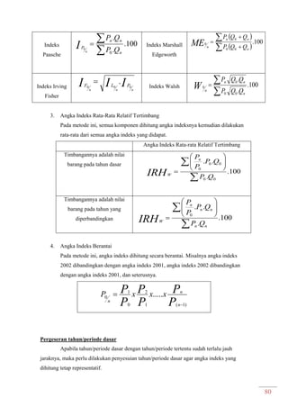 80
Indeks
Paasche
100.
.
.
0
0


n
nn
P
QP
QP
I n
Indeks Marshall
Edgeworth
 
 
100.
00
0
0





n
nn
n QQP
QQP
ME
Indeks Irving
Fisher
III nnn
PLF 000
.
Indeks Walsh 100.
.
.
00
0
0
n
nn
n QQP
QQP
W


3. Angka Indeks Rata-Rata Relatif Tertimbang
Pada metode ini, semua komponen dihitung angka indeksnya kemudian dilakukan
rata-rata dari semua angka indeks yang didapat.
Angka Indeks Rata-rata Relatif Tertimbang
Timbangannya adalah nilai
barang pada tahun dasar
100.
.
..
00
00
0

 






QP
QP
P
Pn
WIRH
Timbangannya adalah nilai
barang pada tahun yang
diperbandingkan 100.
.
..
0

 






nn
nn
n
W
QP
QP
P
P
IRH
4. Angka Indeks Berantai
Pada metode ini, angka indeks dihitung secara berantai. Misalnya angka indeks
2002 dibandingkan dengan angka indeks 2001, angka indeks 2002 dibandingkan
dengan angka indeks 2001, dan seterusnya.
P
P
P
P
P
P
n
n
n
xxxP
)1(1
2
0
1
0 .....


Pergeseran tahun/periode dasar
Apabila tahun/periode dasar dengan tahun/periode tertentu sudah terlalu jauh
jaraknya, maka perlu dilakukan penyesuian tahun/periode dasar agar angka indeks yang
dihitung tetap representatif.
 