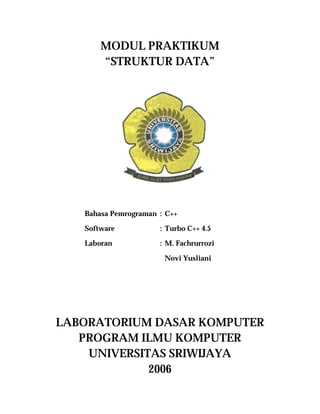 MODUL PRAKTIKUM
       “STRUKTUR DATA”




   Bahasa Pemrograman : C++

   Software           : Turbo C++ 4.5

   Laboran            : M. Fachrurrozi

                       Novi Yusliani




LABORATORIUM DASAR KOMPUTER
   PROGRAM ILMU KOMPUTER
    UNIVERSITAS SRIWIJAYA
             2006
 