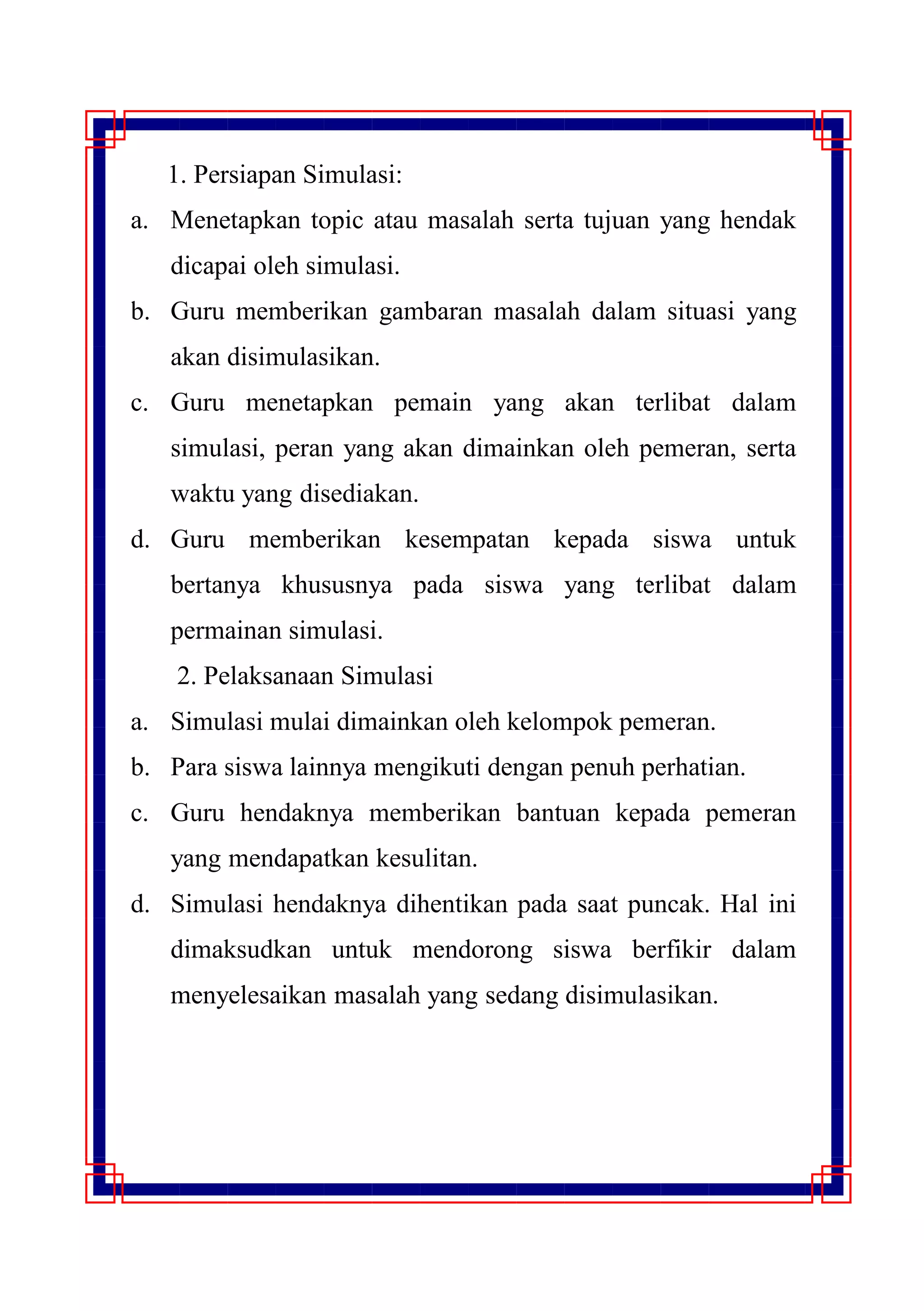 1. 1. Persiapan Simulasi:
a. Menetapkan topic atau masalah serta tujuan yang hendak
dicapai oleh simulasi.
b. Guru memberikan gambaran masalah dalam situasi yang
akan disimulasikan.
c. Guru menetapkan pemain yang akan terlibat dalam
simulasi, peran yang akan dimainkan oleh pemeran, serta
waktu yang disediakan.
d. Guru memberikan kesempatan kepada siswa untuk
bertanya khususnya pada siswa yang terlibat dalam
permainan simulasi.
2. Pelaksanaan Simulasi
a. Simulasi mulai dimainkan oleh kelompok pemeran.
b. Para siswa lainnya mengikuti dengan penuh perhatian.
c. Guru hendaknya memberikan bantuan kepada pemeran
yang mendapatkan kesulitan.
d. Simulasi hendaknya dihentikan pada saat puncak. Hal ini
dimaksudkan untuk mendorong siswa berfikir dalam
menyelesaikan masalah yang sedang disimulasikan.
 