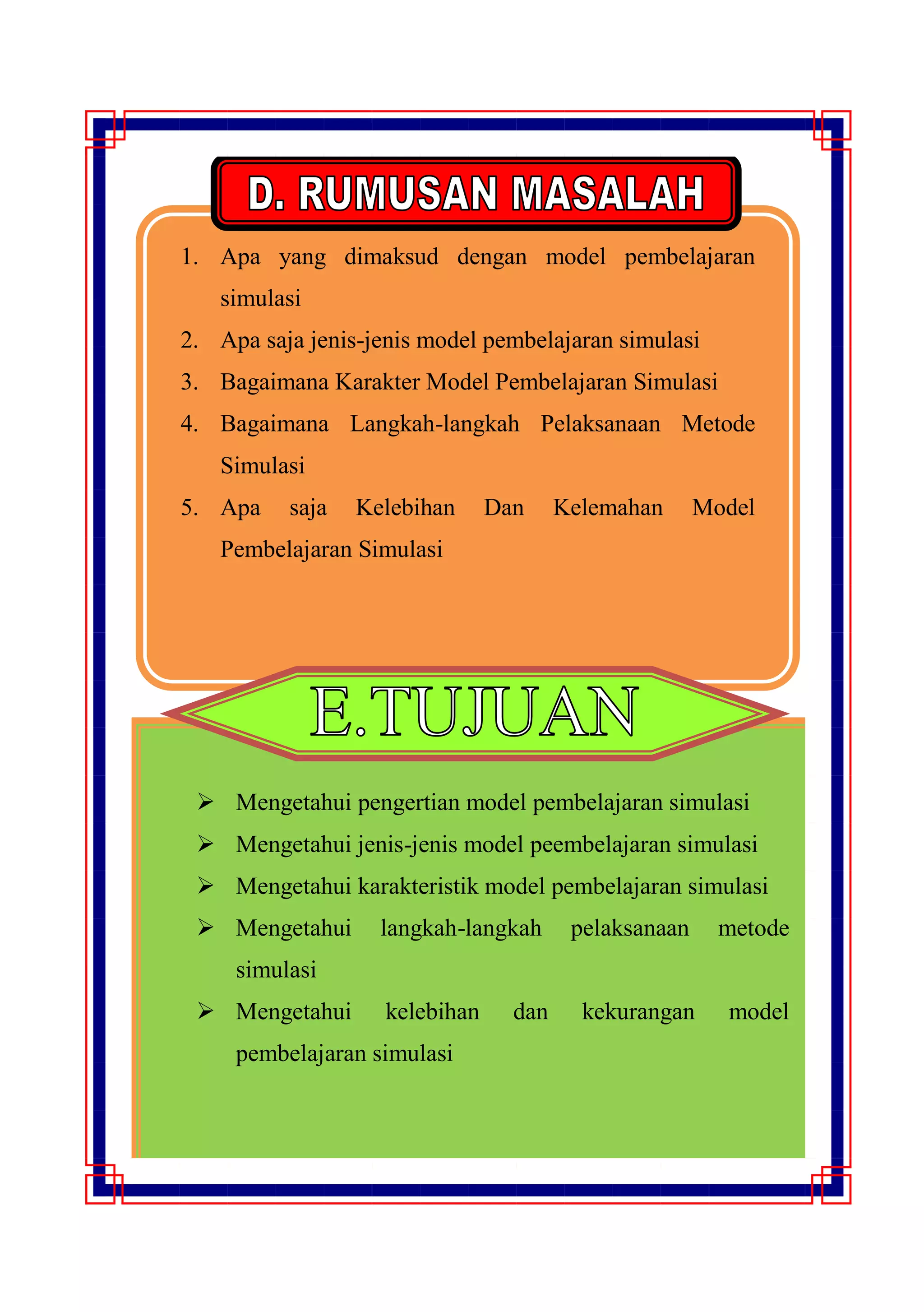1. Apa yang dimaksud dengan model pembelajaran
simulasi
2. Apa saja jenis-jenis model pembelajaran simulasi
3. Bagaimana Karakter Model Pembelajaran Simulasi
4. Bagaimana Langkah-langkah Pelaksanaan Metode
Simulasi
5. Apa saja Kelebihan Dan Kelemahan Model
Pembelajaran Simulasi
 Mengetahui pengertian model pembelajaran simulasi
 Mengetahui jenis-jenis model peembelajaran simulasi
 Mengetahui karakteristik model pembelajaran simulasi
 Mengetahui langkah-langkah pelaksanaan metode
simulasi
 Mengetahui kelebihan dan kekurangan model
pembelajaran simulasi
 