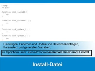 Install-Datei Hinzufügen, Entfernen und Update von Datenbankeinträgen, Parametern und generellen Variablen. <?php // $Id$ function hook_install(){ ... } function hook_uninstall(){ ... } function hook_update_1(){ ... } function hook_update_2(){ ... } => Speichern unter: sites/all/modules/ meinmodul/meinmodul.install 