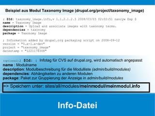 Info-Datei ; $Id:  taxonomy_image.info,v 1.1.2.1.2.3 2008/03/03 02:02:51 nancyw Exp $ name  = Taxonomy Image description  = Upload and associate images with taxonomy terms. dependencies  = taxonomy package  = Taxonomy Image ; Information added by drupal.org packaging script on 2008-09-12 version = "5.x-1.x-dev" project = "taxonomy_image" datestamp = "1221178308" Beispiel aus Modul Taxonomy Image (drupal.org/project/taxonomy_image) (optional) ; $Id:  :  Infotag für CVS auf drupal.org, wird automatisch angepasst name  : Modulname description : Modulbeschreibung für die Modulliste  (admin/build/modules) dependencies : Abhängikeiten zu anderen Modulen package : Paket zur Gruppierung der Anzeige in  admin/build/modules => Speichern unter: sites/all/modules/ meinmodul/meinmodul.info 