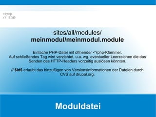 Moduldatei sites/all/modules/ meinmodul/meinmodul.module Einfache PHP-Datei mit öffnender <?php-Klammer. Auf schließendes Tag wird verzichtet, u.a. wg. eventueller Leerzeichen die das Senden des HTTP-Headers vorzeitig auslösen könnten. // $Id$  erlaubt das hinzufügen von Versionsinformationen der Dateien durch CVS auf drupal.org. <?php // $Id$ 