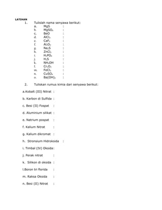 LATIHAN
1. Tulislah nama senyawa berikut:
a. MgS :
b. MgSO4 :
c. BeO :
d. AlCl3 :
e. CaF2 :
f. Al2O3 :
g. Na2S :
h. ZnCl2 :
i. H2PO4 :
j. H2S :
k. NH4OH :
l. Cr2O3 :
m. FeCl3 :
n. CuSO4 :
o. Ba(OH)2 :
2. Tuliskan rumus kimia dari senyawa berikut:
a.Kobalt (III) Nitrat :
b. Karbon di Sulfida :
c. Besi (II) Fospat :
d. Aluminium silikat :
e. Natrium pospat :
f. Kalium Nitrat :
g. Kalium dikromat :
h. Stronsium Hidroksida :
i. Timbal (IV) Oksida:
j. Perak nitrat :
k. Silikon di oksida :
l.Boron tri florida :
m. Raksa Oksida :
n. Besi (II) Nitrat :
 
