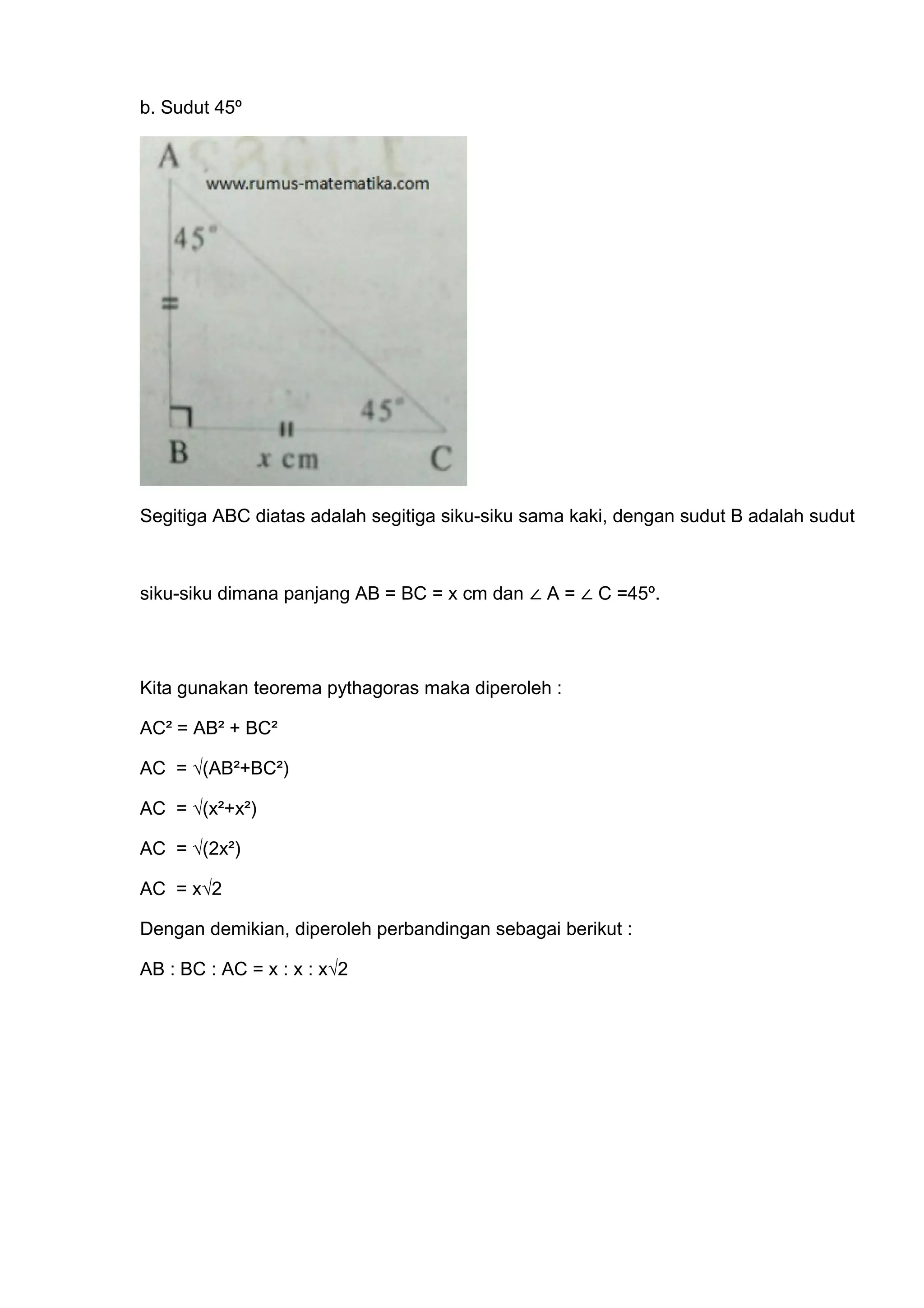 b. Sudut 45º
Segitiga ABC diatas adalah segitiga siku-siku sama kaki, dengan sudut B adalah sudut
siku-siku dimana panjang AB = BC = x cm dan ∠ A = ∠ C =45º.
Kita gunakan teorema pythagoras maka diperoleh :
AC² = AB² + BC²
AC = √(AB²+BC²)
AC = √(x²+x²)
AC = √(2x²)
AC = x√2
Dengan demikian, diperoleh perbandingan sebagai berikut :
AB : BC : AC = x : x : x√2
 