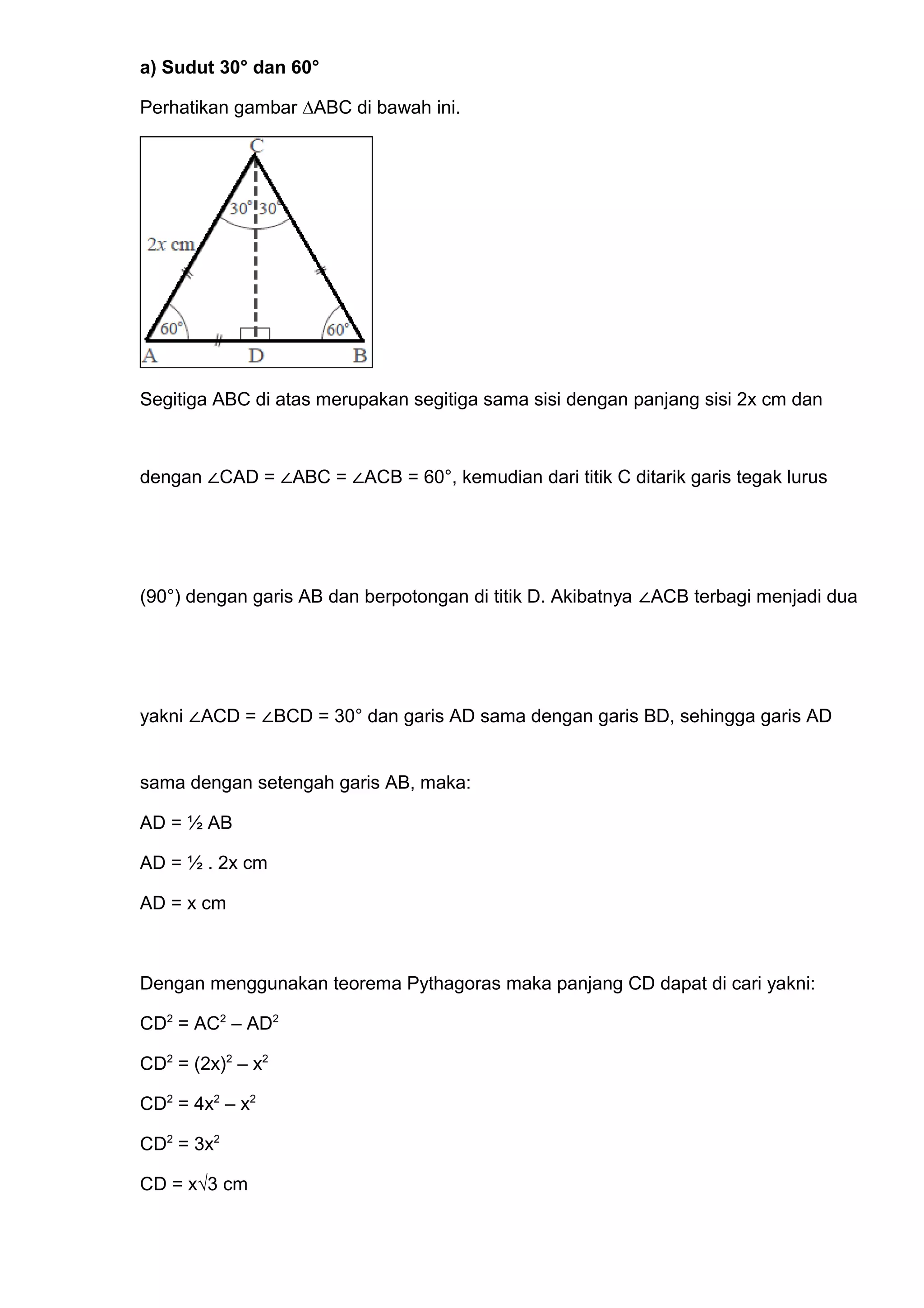 a) Sudut 30° dan 60°
Perhatikan gambar ∆ABC di bawah ini.
Segitiga ABC di atas merupakan segitiga sama sisi dengan panjang sisi 2x cm dan
dengan ∠CAD = ∠ABC = ∠ACB = 60°, kemudian dari titik C ditarik garis tegak lurus
(90°) dengan garis AB dan berpotongan di titik D. Akibatnya ∠ACB terbagi menjadi dua
yakni ∠ACD = ∠BCD = 30° dan garis AD sama dengan garis BD, sehingga garis AD
sama dengan setengah garis AB, maka:
AD = ½ AB
AD = ½ . 2x cm
AD = x cm
Dengan menggunakan teorema Pythagoras maka panjang CD dapat di cari yakni:
CD2
= AC2
– AD2
CD2
= (2x)2
– x2
CD2
= 4x2
– x2
CD2
= 3x2
CD = x√3 cm
 