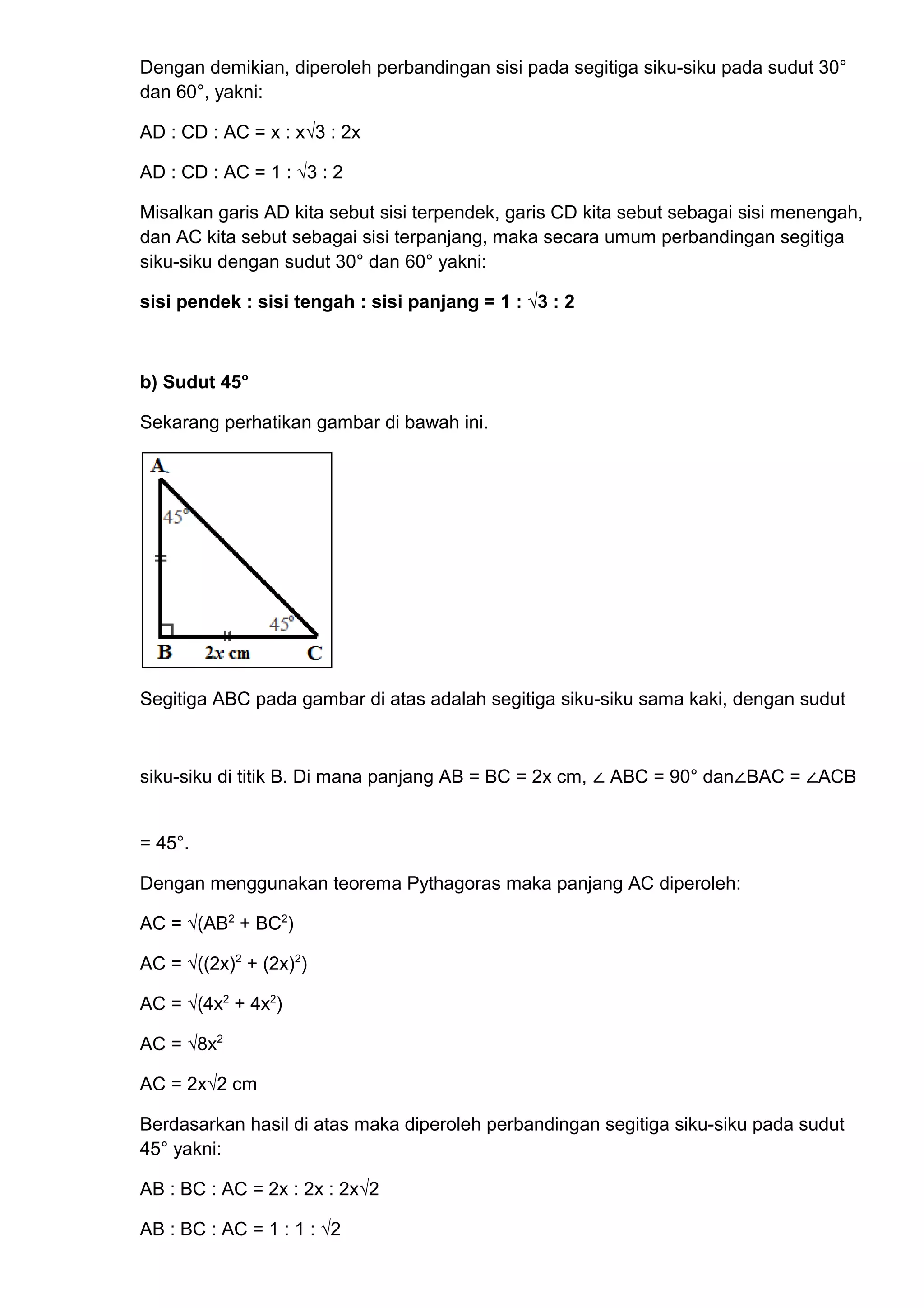 Dengan demikian, diperoleh perbandingan sisi pada segitiga siku-siku pada sudut 30°
dan 60°, yakni:
AD : CD : AC = x : x√3 : 2x
AD : CD : AC = 1 : √3 : 2
Misalkan garis AD kita sebut sisi terpendek, garis CD kita sebut sebagai sisi menengah,
dan AC kita sebut sebagai sisi terpanjang, maka secara umum perbandingan segitiga
siku-siku dengan sudut 30° dan 60° yakni:
sisi pendek : sisi tengah : sisi panjang = 1 : √3 : 2
b) Sudut 45°
Sekarang perhatikan gambar di bawah ini.
Segitiga ABC pada gambar di atas adalah segitiga siku-siku sama kaki, dengan sudut
siku-siku di titik B. Di mana panjang AB = BC = 2x cm, ∠ ABC = 90° dan∠BAC = ∠ACB
= 45°.
Dengan menggunakan teorema Pythagoras maka panjang AC diperoleh:
AC = √(AB2
+ BC2
)
AC = √((2x)2
+ (2x)2
)
AC = √(4x2
+ 4x2
)
AC = √8x2
AC = 2x√2 cm
Berdasarkan hasil di atas maka diperoleh perbandingan segitiga siku-siku pada sudut
45° yakni:
AB : BC : AC = 2x : 2x : 2x√2
AB : BC : AC = 1 : 1 : √2
 