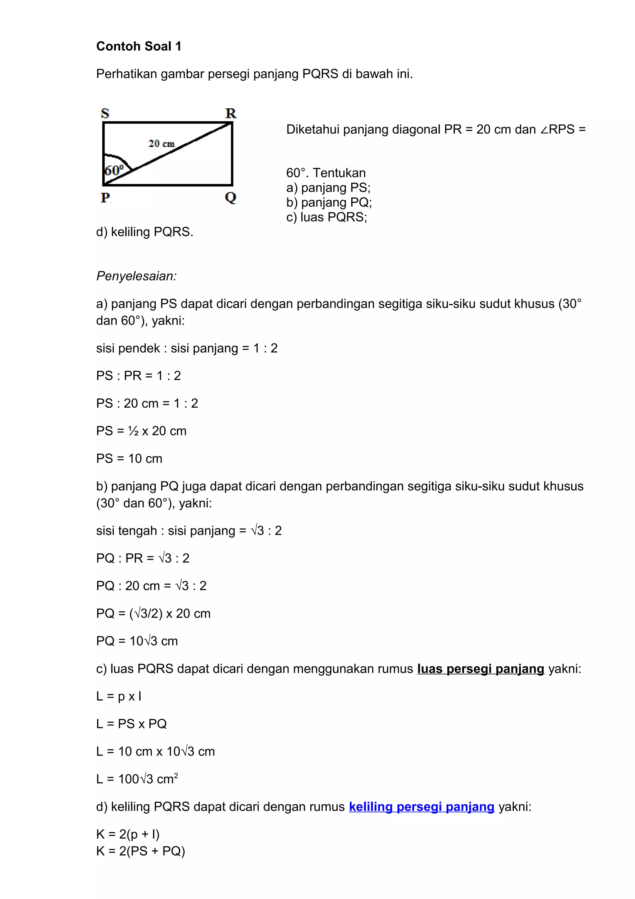 Contoh Soal 1
Perhatikan gambar persegi panjang PQRS di bawah ini.
Diketahui panjang diagonal PR = 20 cm dan ∠RPS =
60°. Tentukan
a) panjang PS;
b) panjang PQ;
c) luas PQRS;
d) keliling PQRS.
Penyelesaian:
a) panjang PS dapat dicari dengan perbandingan segitiga siku-siku sudut khusus (30°
dan 60°), yakni:
sisi pendek : sisi panjang = 1 : 2
PS : PR = 1 : 2
PS : 20 cm = 1 : 2
PS = ½ x 20 cm
PS = 10 cm
b) panjang PQ juga dapat dicari dengan perbandingan segitiga siku-siku sudut khusus
(30° dan 60°), yakni:
sisi tengah : sisi panjang = √3 : 2
PQ : PR = √3 : 2
PQ : 20 cm = √3 : 2
PQ = (√3/2) x 20 cm
PQ = 10√3 cm
c) luas PQRS dapat dicari dengan menggunakan rumus luas persegi panjang yakni:
L = p x l
L = PS x PQ
L = 10 cm x 10√3 cm
L = 100√3 cm2
d) keliling PQRS dapat dicari dengan rumus keliling persegi panjang yakni:
K = 2(p + l)
K = 2(PS + PQ)
 