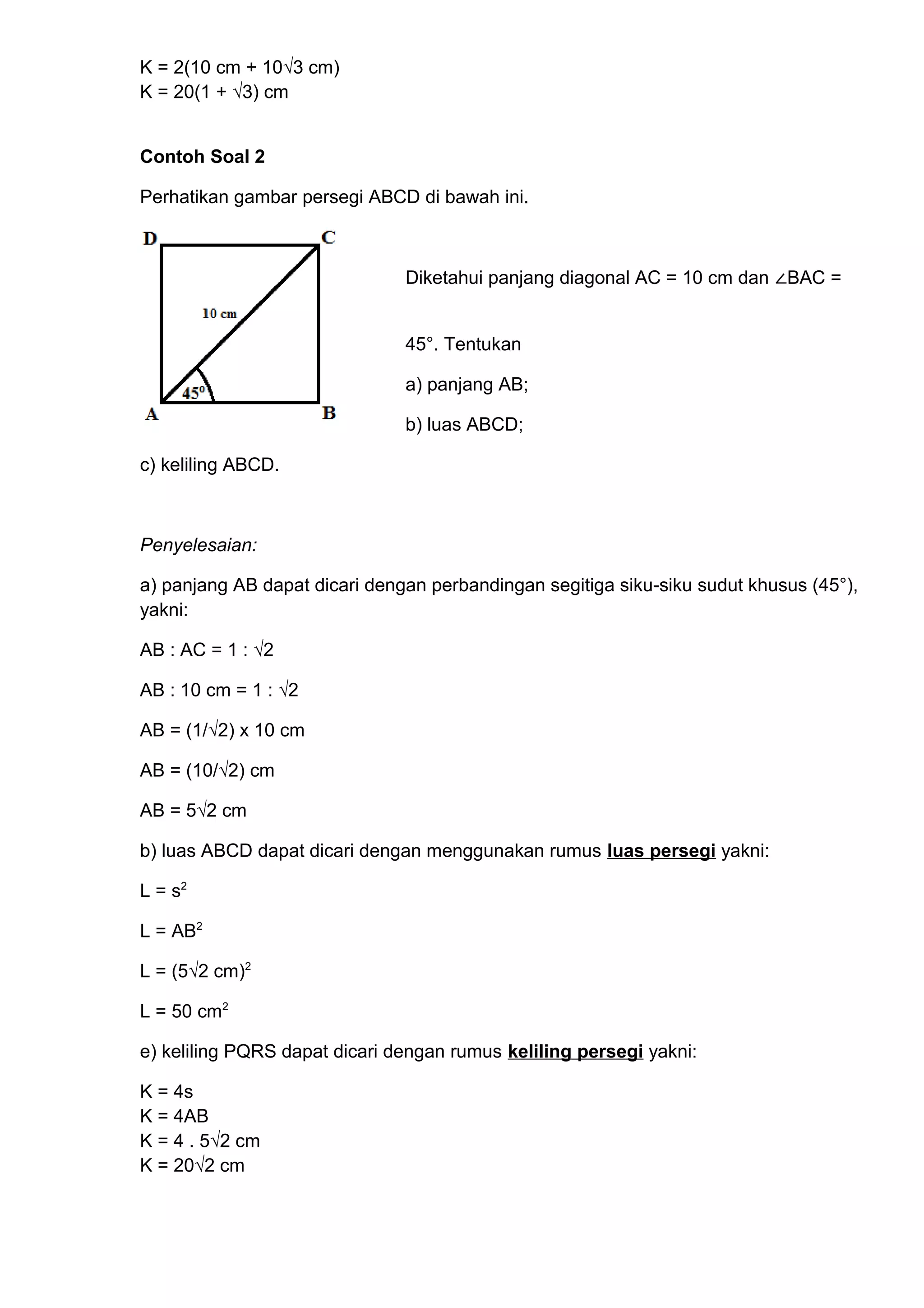 K = 2(10 cm + 10√3 cm)
K = 20(1 + √3) cm
Contoh Soal 2
Perhatikan gambar persegi ABCD di bawah ini.
Diketahui panjang diagonal AC = 10 cm dan ∠BAC =
45°. Tentukan
a) panjang AB;
b) luas ABCD;
c) keliling ABCD.
Penyelesaian:
a) panjang AB dapat dicari dengan perbandingan segitiga siku-siku sudut khusus (45°),
yakni:
AB : AC = 1 : √2
AB : 10 cm = 1 : √2
AB = (1/√2) x 10 cm
AB = (10/√2) cm
AB = 5√2 cm
b) luas ABCD dapat dicari dengan menggunakan rumus luas persegi yakni:
L = s2
L = AB2
L = (5√2 cm)2
L = 50 cm2
e) keliling PQRS dapat dicari dengan rumus keliling persegi yakni:
K = 4s
K = 4AB
K = 4 . 5√2 cm
K = 20√2 cm
 