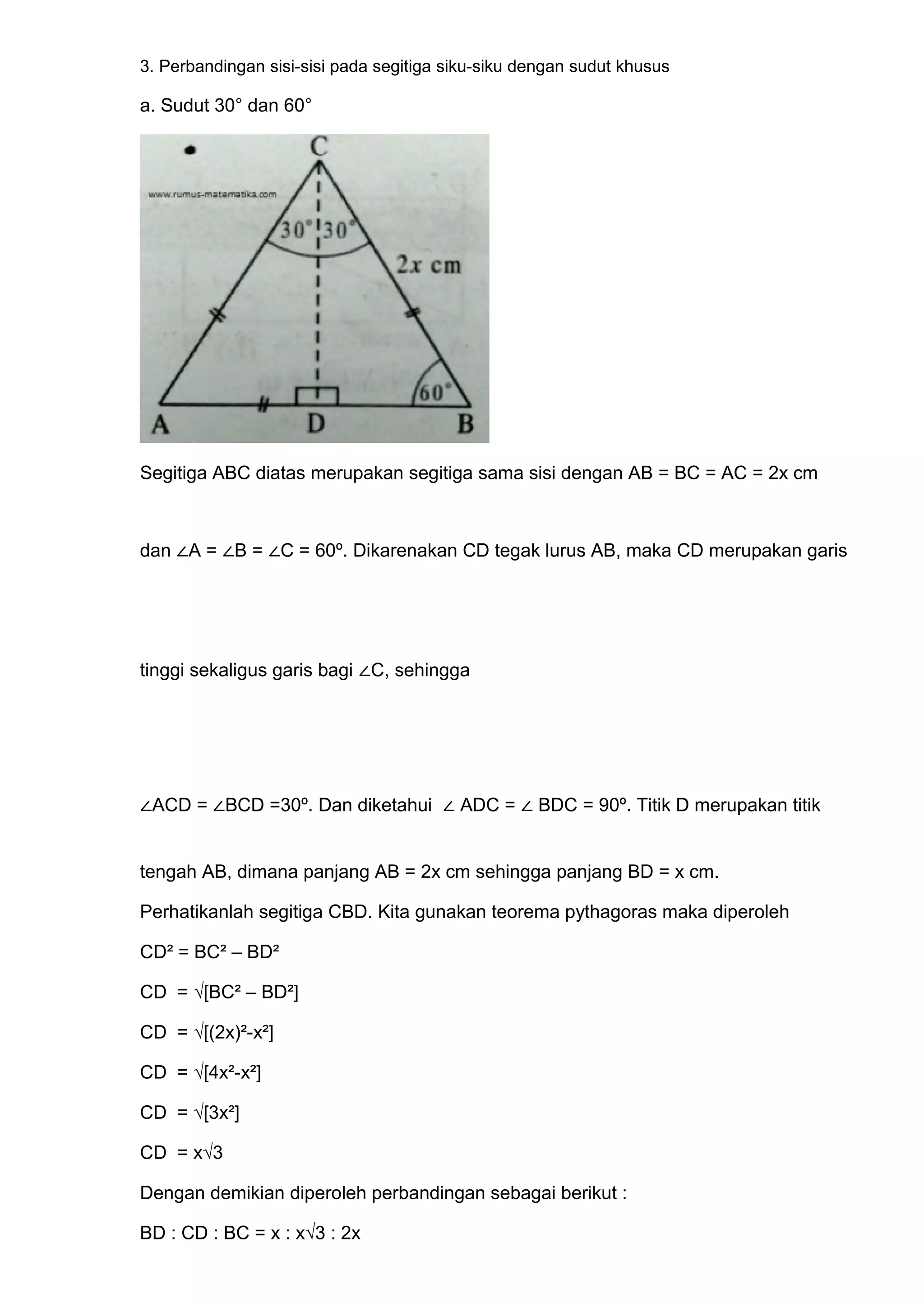 3. Perbandingan sisi-sisi pada segitiga siku-siku dengan sudut khusus
a. Sudut 30° dan 60°
Segitiga ABC diatas merupakan segitiga sama sisi dengan AB = BC = AC = 2x cm
dan ∠A = ∠B = ∠C = 60º. Dikarenakan CD tegak lurus AB, maka CD merupakan garis
tinggi sekaligus garis bagi ∠C, sehingga
∠ACD = ∠BCD =30º. Dan diketahui ∠ ADC = ∠ BDC = 90º. Titik D merupakan titik
tengah AB, dimana panjang AB = 2x cm sehingga panjang BD = x cm.
Perhatikanlah segitiga CBD. Kita gunakan teorema pythagoras maka diperoleh
CD² = BC² – BD²
CD = √[BC² – BD²]
CD = √[(2x)²-x²]
CD = √[4x²-x²]
CD = √[3x²]
CD = x√3
Dengan demikian diperoleh perbandingan sebagai berikut :
BD : CD : BC = x : x√3 : 2x
 