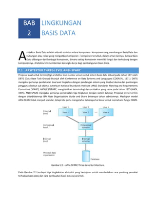 BAB LINGKUNGAN
2 BASIS DATA

A

rsitektur Basis Data adalah sebuah struktur antara komponen - komponen yang membangun Basis Data dan
hubungan atau relasi yang mengaitkan komponen - komponen tersebut, dalam artian lainnya, bahwa Basis
Data dibangun dari berbagai komponen, dimana setiap komponen memiliki fungsi dan terhubung dengan
komponennya. Arsitektur ini memberikan kerangka kerja bagi pembangunan Basis Data.

2.1 ARSITEKTUR THREE-LEVEL ANSI-SPARC
Proposal awal untuk terminologi arsitektur dan standar umum untuk sistem basis data dibuat pada tahun 1971 oleh
DBTG (Data Base Task Group) ditunjuk oleh Conference on Data Systems and Languages (CODASYL, 1971). DBTG
mengakui perlunya pendekatan dua level tingkatan dengan pandangan sistem yang disebut skema dan pandangan
pengguna disebut sub skema. American National Standards Institute (ANSI) Standards Planning and Requirements
Committee (SPARC), ANSI/X3/SPARC, menghasilkan terminologi dan arsitektur yang sama pada tahun 1975 (ANSI,
1975). ANSI-SPARC mengakui perlunya pendekatan tiga tingkatan dengan sistem katalog. Proposal ini tercermin
dengan diterbitkannya IBM User Organizations Guide and Share beberapa tahun sebelumnya. Meskipun model
ANSI-SPARC tidak menjadi standar, tetapi kita perlu mengetahui beberapa hal dasar untuk memahami fungsi DBMS.

Gambar 2.1 - ANSI-SPARC Three-Level Architecture.
Pada Gambar 2.1 terdapat tiga tingkakatan abstraksi yang bertujuan untuk membedakan cara pandang pemakai
terhadap basis data dan cara pembuatan basis data secara fisik.

 