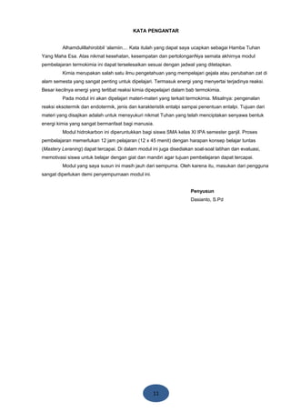 11
KATA PENGANTAR
Alhamdulillahirobbil ‘alamiin.... Kata itulah yang dapat saya ucapkan sebagai Hamba Tuhan
Yang Maha Esa. Atas nikmat kesehatan, kesempatan dan pertolonganNya semata akhirnya modul
pembelajaran termokimia ini dapat terselesaikan sesuai dengan jadwal yang ditetapkan.
Kimia merupakan salah satu ilmu pengetahuan yang mempelajari gejala atau perubahan zat di
alam semesta yang sangat penting untuk dipelajari. Termasuk energi yang menyertai terjadinya reaksi.
Besar kecilnya energi yang terlibat reaksi kimia dipepelajari dalam bab termokimia.
Pada modul ini akan dipelajari materi-materi yang terkait termokimia. Misalnya: pengenalan
reaksi eksotermik dan endotermik, jenis dan karakteristik entalpi sampai penentuan entalpi. Tujuan dari
materi yang disajikan adalah untuk mensyukuri nikmat Tuhan yang telah menciptakan senyawa bentuk
energi kimia yang sangat bermanfaat bagi manusia.
Modul hidrokarbon ini diperuntukkan bagi siswa SMA kelas XI IPA semester ganjil. Proses
pembelajaran memerlukan 12 jam pelajaran (12 x 45 menit) dengan harapan konsep belajar tuntas
(Mastery Leraning) dapat tercapai. Di dalam modul ini juga disediakan soal-soal latihan dan evaluasi,
memotivasi siswa untuk belajar dengan giat dan mandiri agar tujuan pembelajaran dapat tercapai.
Modul yang saya susun ini masih jauh dari sempurna. Oleh karena itu, masukan dari pengguna
sangat diperlukan demi penyempurnaan modul ini.
Penyusun
Dasianto, S.Pd
 