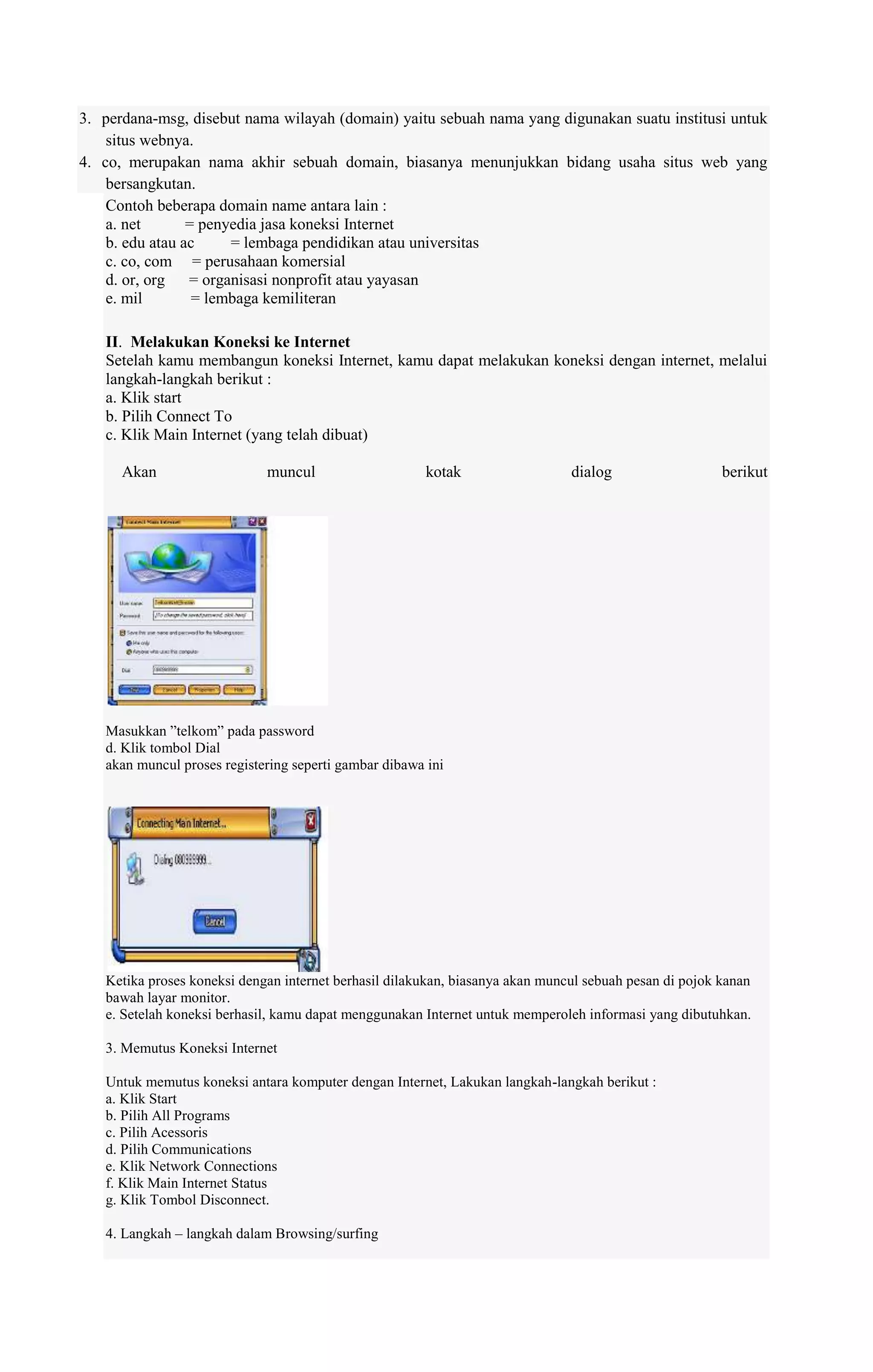 3. perdana-msg, disebut nama wilayah (domain) yaitu sebuah nama yang digunakan suatu institusi untuk
situs webnya.
4. co, merupakan nama akhir sebuah domain, biasanya menunjukkan bidang usaha situs web yang
bersangkutan.
Contoh beberapa domain name antara lain :
a. net
= penyedia jasa koneksi Internet
b. edu atau ac
= lembaga pendidikan atau universitas
c. co, com = perusahaan komersial
d. or, org = organisasi nonprofit atau yayasan
e. mil
= lembaga kemiliteran
II. Melakukan Koneksi ke Internet
Setelah kamu membangun koneksi Internet, kamu dapat melakukan koneksi dengan internet, melalui
langkah-langkah berikut :
a. Klik start
b. Pilih Connect To
c. Klik Main Internet (yang telah dibuat)
Akan

muncul

kotak

dialog

berikut

Masukkan ”telkom” pada password
d. Klik tombol Dial
akan muncul proses registering seperti gambar dibawa ini

Ketika proses koneksi dengan internet berhasil dilakukan, biasanya akan muncul sebuah pesan di pojok kanan
bawah layar monitor.
e. Setelah koneksi berhasil, kamu dapat menggunakan Internet untuk memperoleh informasi yang dibutuhkan.
3. Memutus Koneksi Internet
Untuk memutus koneksi antara komputer dengan Internet, Lakukan langkah-langkah berikut :
a. Klik Start
b. Pilih All Programs
c. Pilih Acessoris
d. Pilih Communications
e. Klik Network Connections
f. Klik Main Internet Status
g. Klik Tombol Disconnect.
4. Langkah – langkah dalam Browsing/surfing

 