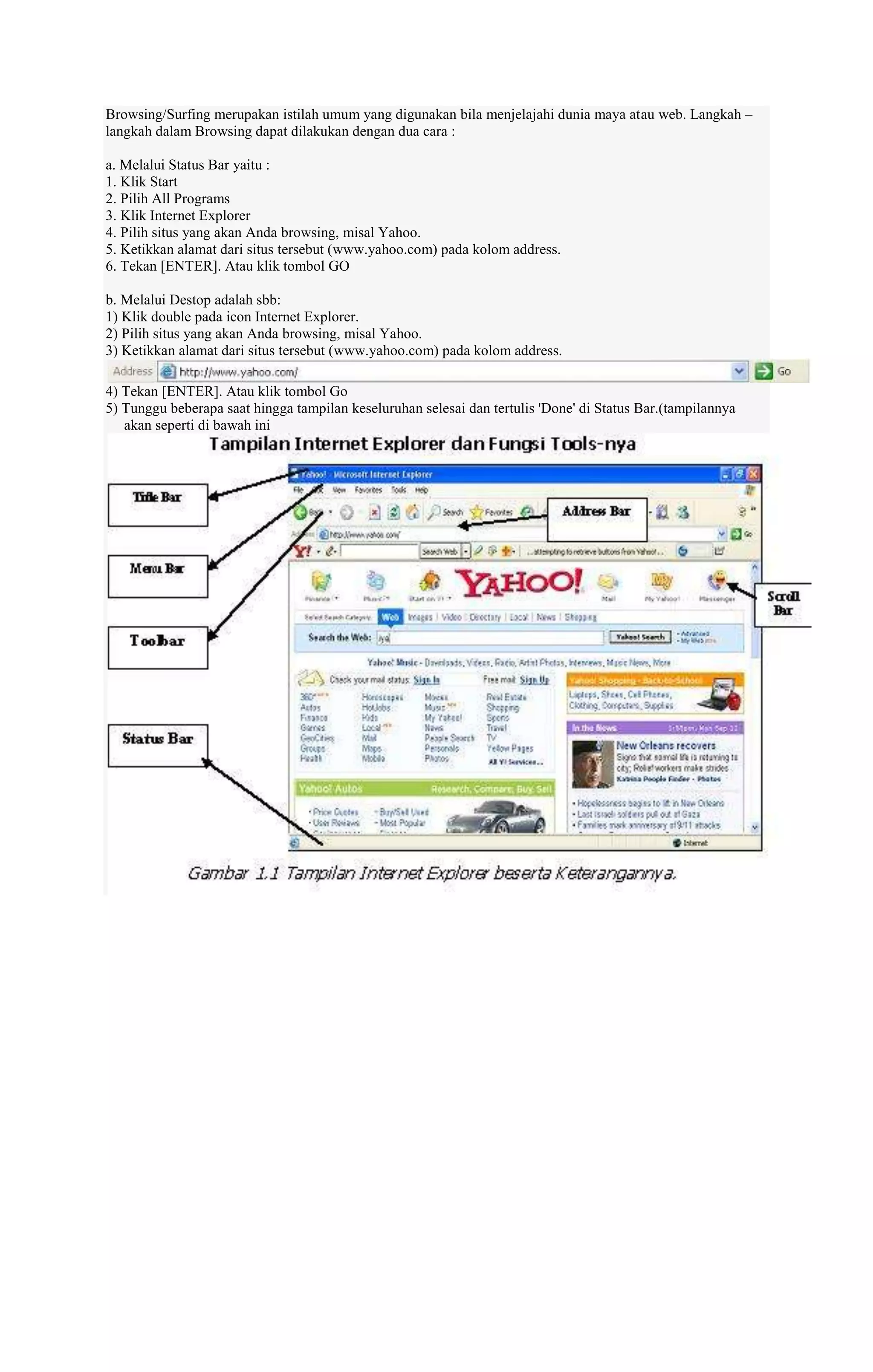 Browsing/Surfing merupakan istilah umum yang digunakan bila menjelajahi dunia maya atau web. Langkah –
langkah dalam Browsing dapat dilakukan dengan dua cara :
a. Melalui Status Bar yaitu :
1. Klik Start
2. Pilih All Programs
3. Klik Internet Explorer
4. Pilih situs yang akan Anda browsing, misal Yahoo.
5. Ketikkan alamat dari situs tersebut (www.yahoo.com) pada kolom address.
6. Tekan [ENTER]. Atau klik tombol GO
b. Melalui Destop adalah sbb:
1) Klik double pada icon Internet Explorer.
2) Pilih situs yang akan Anda browsing, misal Yahoo.
3) Ketikkan alamat dari situs tersebut (www.yahoo.com) pada kolom address.
4) Tekan [ENTER]. Atau klik tombol Go
5) Tunggu beberapa saat hingga tampilan keseluruhan selesai dan tertulis 'Done' di Status Bar.(tampilannya
akan seperti di bawah ini

 