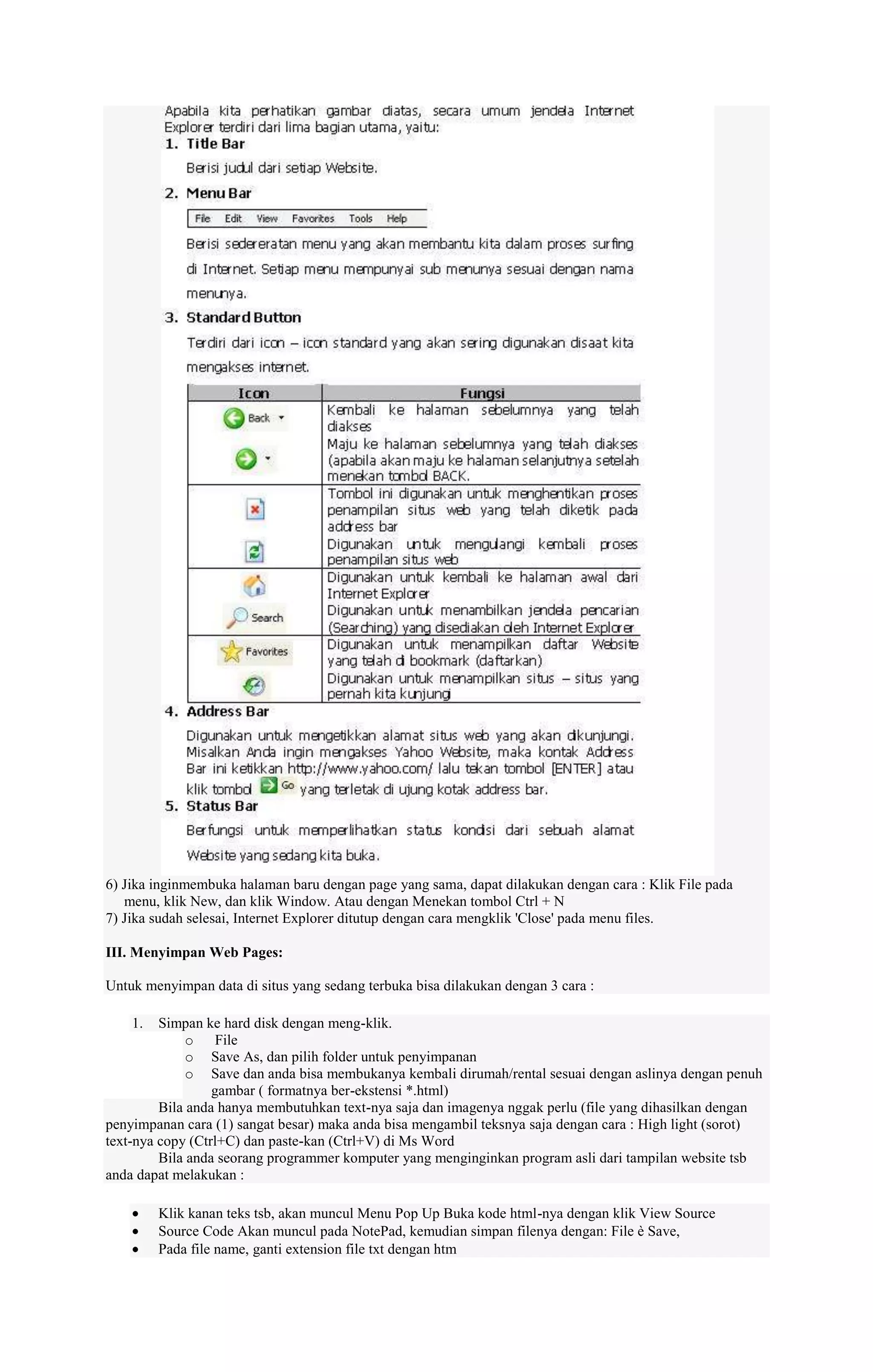 6) Jika inginmembuka halaman baru dengan page yang sama, dapat dilakukan dengan cara : Klik File pada
menu, klik New, dan klik Window. Atau dengan Menekan tombol Ctrl + N
7) Jika sudah selesai, Internet Explorer ditutup dengan cara mengklik 'Close' pada menu files.
III. Menyimpan Web Pages:
Untuk menyimpan data di situs yang sedang terbuka bisa dilakukan dengan 3 cara :
1.

Simpan ke hard disk dengan meng-klik.
o File
o Save As, dan pilih folder untuk penyimpanan
o Save dan anda bisa membukanya kembali dirumah/rental sesuai dengan aslinya dengan penuh
gambar ( formatnya ber-ekstensi *.html)
Bila anda hanya membutuhkan text-nya saja dan imagenya nggak perlu (file yang dihasilkan dengan
penyimpanan cara (1) sangat besar) maka anda bisa mengambil teksnya saja dengan cara : High light (sorot)
text-nya copy (Ctrl+C) dan paste-kan (Ctrl+V) di Ms Word
Bila anda seorang programmer komputer yang menginginkan program asli dari tampilan website tsb
anda dapat melakukan :
Klik kanan teks tsb, akan muncul Menu Pop Up Buka kode html-nya dengan klik View Source
Source Code Akan muncul pada NotePad, kemudian simpan filenya dengan: File è Save,
Pada file name, ganti extension file txt dengan htm

 