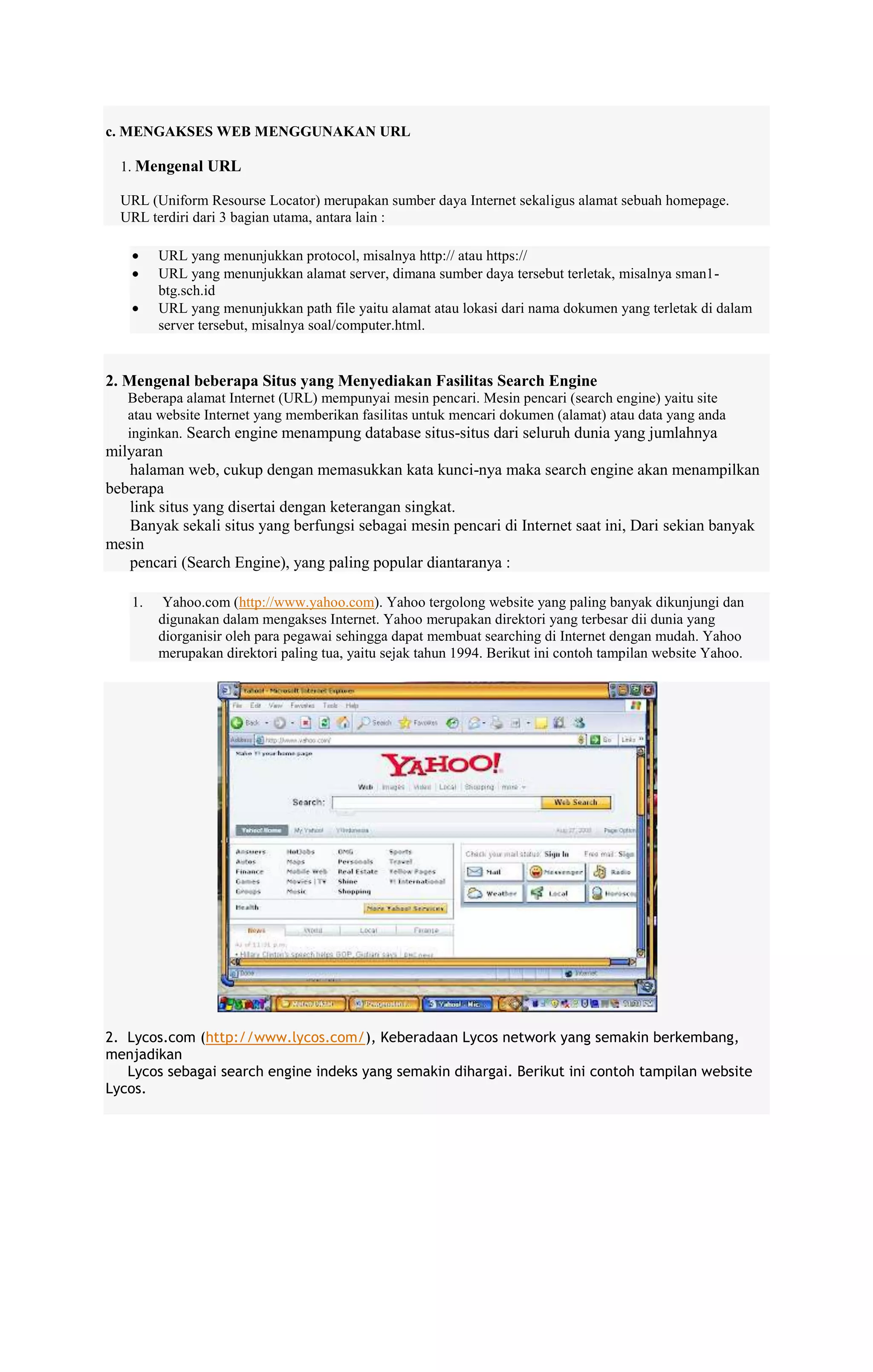 c. MENGAKSES WEB MENGGUNAKAN URL
1. Mengenal URL
URL (Uniform Resourse Locator) merupakan sumber daya Internet sekaligus alamat sebuah homepage.
URL terdiri dari 3 bagian utama, antara lain :
URL yang menunjukkan protocol, misalnya http:// atau https://
URL yang menunjukkan alamat server, dimana sumber daya tersebut terletak, misalnya sman1btg.sch.id
URL yang menunjukkan path file yaitu alamat atau lokasi dari nama dokumen yang terletak di dalam
server tersebut, misalnya soal/computer.html.

2. Mengenal beberapa Situs yang Menyediakan Fasilitas Search Engine
Beberapa alamat Internet (URL) mempunyai mesin pencari. Mesin pencari (search engine) yaitu site
atau website Internet yang memberikan fasilitas untuk mencari dokumen (alamat) atau data yang anda
inginkan. Search engine menampung database situs-situs dari seluruh dunia yang jumlahnya

milyaran
halaman web, cukup dengan memasukkan kata kunci-nya maka search engine akan menampilkan
beberapa
link situs yang disertai dengan keterangan singkat.
Banyak sekali situs yang berfungsi sebagai mesin pencari di Internet saat ini, Dari sekian banyak
mesin
pencari (Search Engine), yang paling popular diantaranya :
1.

Yahoo.com (http://www.yahoo.com). Yahoo tergolong website yang paling banyak dikunjungi dan
digunakan dalam mengakses Internet. Yahoo merupakan direktori yang terbesar dii dunia yang
diorganisir oleh para pegawai sehingga dapat membuat searching di Internet dengan mudah. Yahoo
merupakan direktori paling tua, yaitu sejak tahun 1994. Berikut ini contoh tampilan website Yahoo.

2. Lycos.com (http://www.lycos.com/), Keberadaan Lycos network yang semakin berkembang,
menjadikan
Lycos sebagai search engine indeks yang semakin dihargai. Berikut ini contoh tampilan website
Lycos.

 