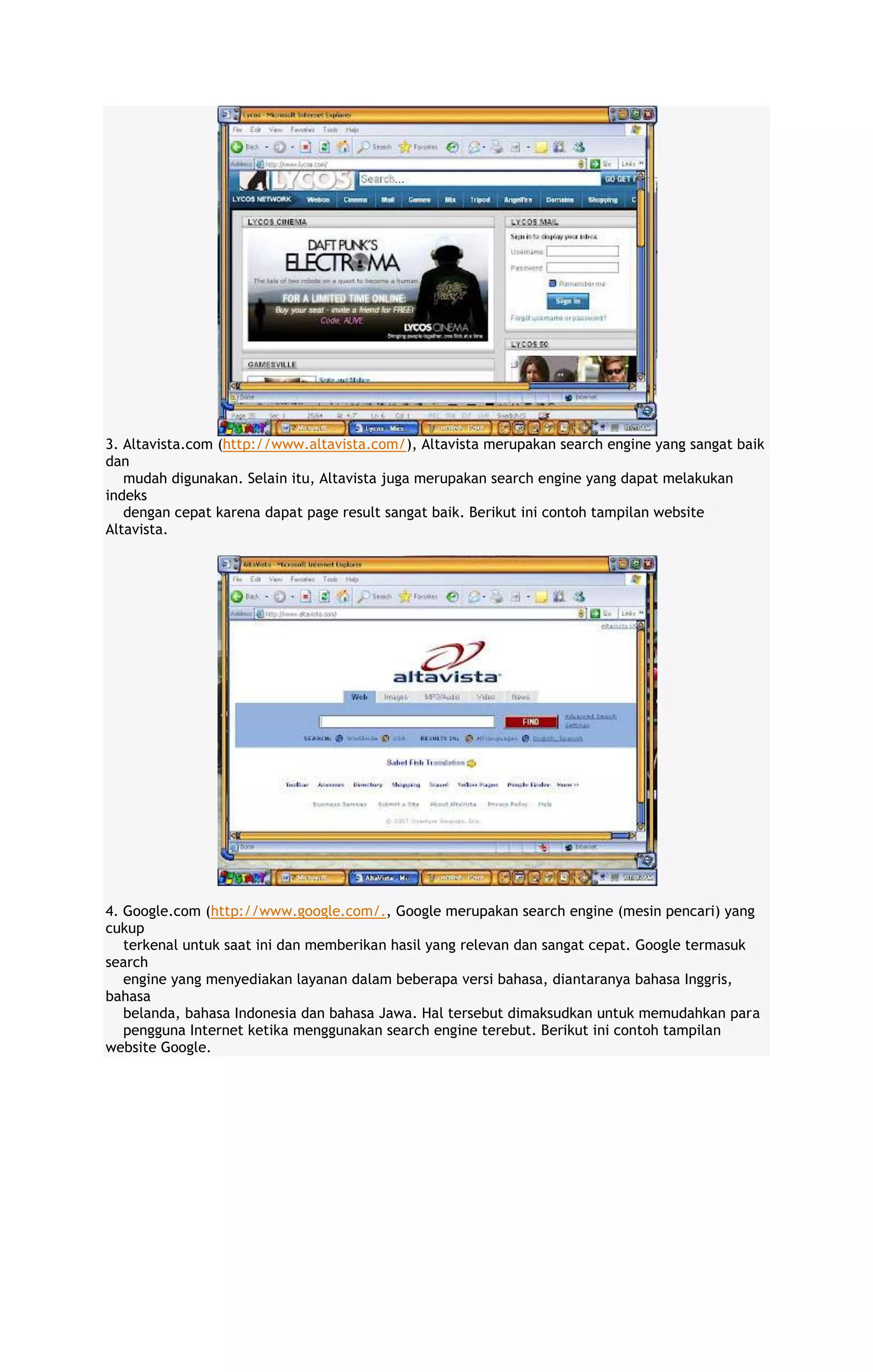 3. Altavista.com (http://www.altavista.com/), Altavista merupakan search engine yang sangat baik
dan
mudah digunakan. Selain itu, Altavista juga merupakan search engine yang dapat melakukan
indeks
dengan cepat karena dapat page result sangat baik. Berikut ini contoh tampilan website
Altavista.

4. Google.com (http://www.google.com/., Google merupakan search engine (mesin pencari) yang
cukup
terkenal untuk saat ini dan memberikan hasil yang relevan dan sangat cepat. Google termasuk
search
engine yang menyediakan layanan dalam beberapa versi bahasa, diantaranya bahasa Inggris,
bahasa
belanda, bahasa Indonesia dan bahasa Jawa. Hal tersebut dimaksudkan untuk memudahkan para
pengguna Internet ketika menggunakan search engine terebut. Berikut ini contoh tampilan
website Google.

 