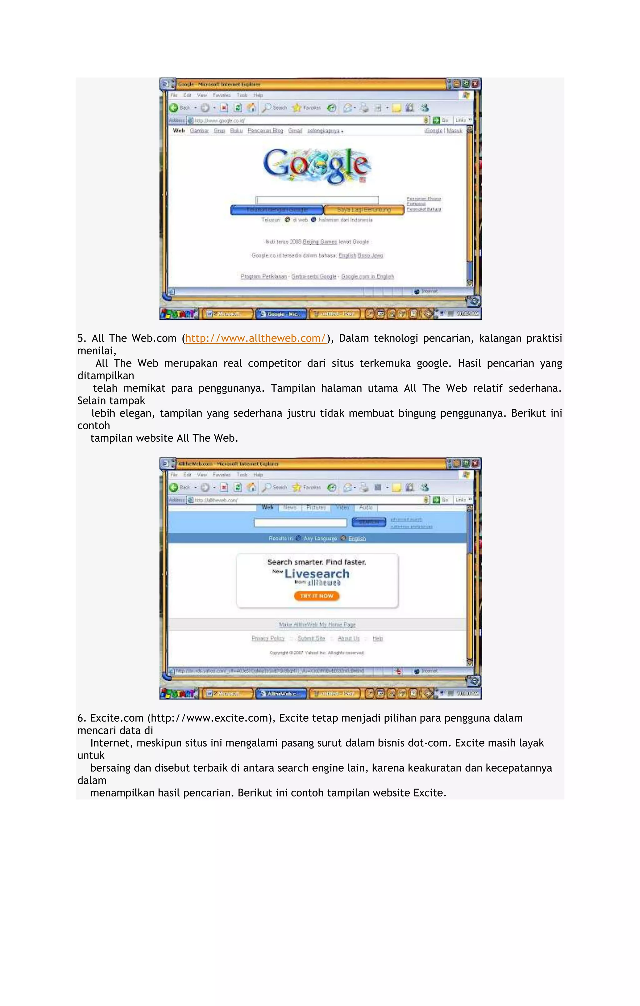 5. All The Web.com (http://www.alltheweb.com/), Dalam teknologi pencarian, kalangan praktisi
menilai,
All The Web merupakan real competitor dari situs terkemuka google. Hasil pencarian yang
ditampilkan
telah memikat para penggunanya. Tampilan halaman utama All The Web relatif sederhana.
Selain tampak
lebih elegan, tampilan yang sederhana justru tidak membuat bingung penggunanya. Berikut ini
contoh
tampilan website All The Web.

6. Excite.com (http://www.excite.com), Excite tetap menjadi pilihan para pengguna dalam
mencari data di
Internet, meskipun situs ini mengalami pasang surut dalam bisnis dot-com. Excite masih layak
untuk
bersaing dan disebut terbaik di antara search engine lain, karena keakuratan dan kecepatannya
dalam
menampilkan hasil pencarian. Berikut ini contoh tampilan website Excite.

 