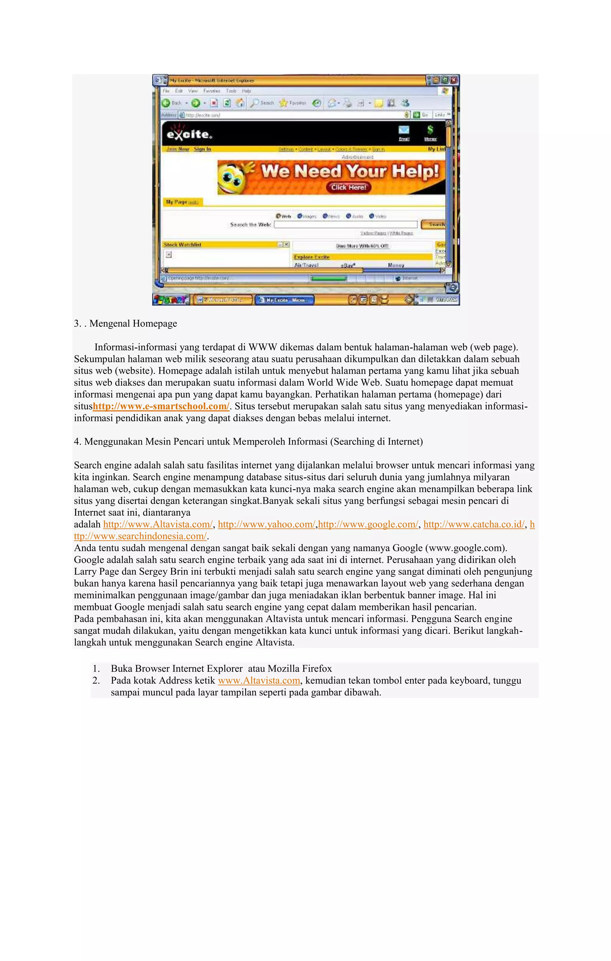 3. . Mengenal Homepage
Informasi-informasi yang terdapat di WWW dikemas dalam bentuk halaman-halaman web (web page).
Sekumpulan halaman web milik seseorang atau suatu perusahaan dikumpulkan dan diletakkan dalam sebuah
situs web (website). Homepage adalah istilah untuk menyebut halaman pertama yang kamu lihat jika sebuah
situs web diakses dan merupakan suatu informasi dalam World Wide Web. Suatu homepage dapat memuat
informasi mengenai apa pun yang dapat kamu bayangkan. Perhatikan halaman pertama (homepage) dari
situshttp://www.e-smartschool.com/. Situs tersebut merupakan salah satu situs yang menyediakan informasiinformasi pendidikan anak yang dapat diakses dengan bebas melalui internet.
4. Menggunakan Mesin Pencari untuk Memperoleh Informasi (Searching di Internet)
Search engine adalah salah satu fasilitas internet yang dijalankan melalui browser untuk mencari informasi yang
kita inginkan. Search engine menampung database situs-situs dari seluruh dunia yang jumlahnya milyaran
halaman web, cukup dengan memasukkan kata kunci-nya maka search engine akan menampilkan beberapa link
situs yang disertai dengan keterangan singkat.Banyak sekali situs yang berfungsi sebagai mesin pencari di
Internet saat ini, diantaranya
adalah http://www.Altavista.com/, http://www.yahoo.com/,http://www.google.com/, http://www.catcha.co.id/, h
ttp://www.searchindonesia.com/.
Anda tentu sudah mengenal dengan sangat baik sekali dengan yang namanya Google (www.google.com).
Google adalah salah satu search engine terbaik yang ada saat ini di internet. Perusahaan yang didirikan oleh
Larry Page dan Sergey Brin ini terbukti menjadi salah satu search engine yang sangat diminati oleh pengunjung
bukan hanya karena hasil pencariannya yang baik tetapi juga menawarkan layout web yang sederhana dengan
meminimalkan penggunaan image/gambar dan juga meniadakan iklan berbentuk banner image. Hal ini
membuat Google menjadi salah satu search engine yang cepat dalam memberikan hasil pencarian.
Pada pembahasan ini, kita akan menggunakan Altavista untuk mencari informasi. Pengguna Search engine
sangat mudah dilakukan, yaitu dengan mengetikkan kata kunci untuk informasi yang dicari. Berikut langkahlangkah untuk menggunakan Search engine Altavista.
1.
2.

Buka Browser Internet Explorer atau Mozilla Firefox
Pada kotak Address ketik www.Altavista.com, kemudian tekan tombol enter pada keyboard, tunggu
sampai muncul pada layar tampilan seperti pada gambar dibawah.

 