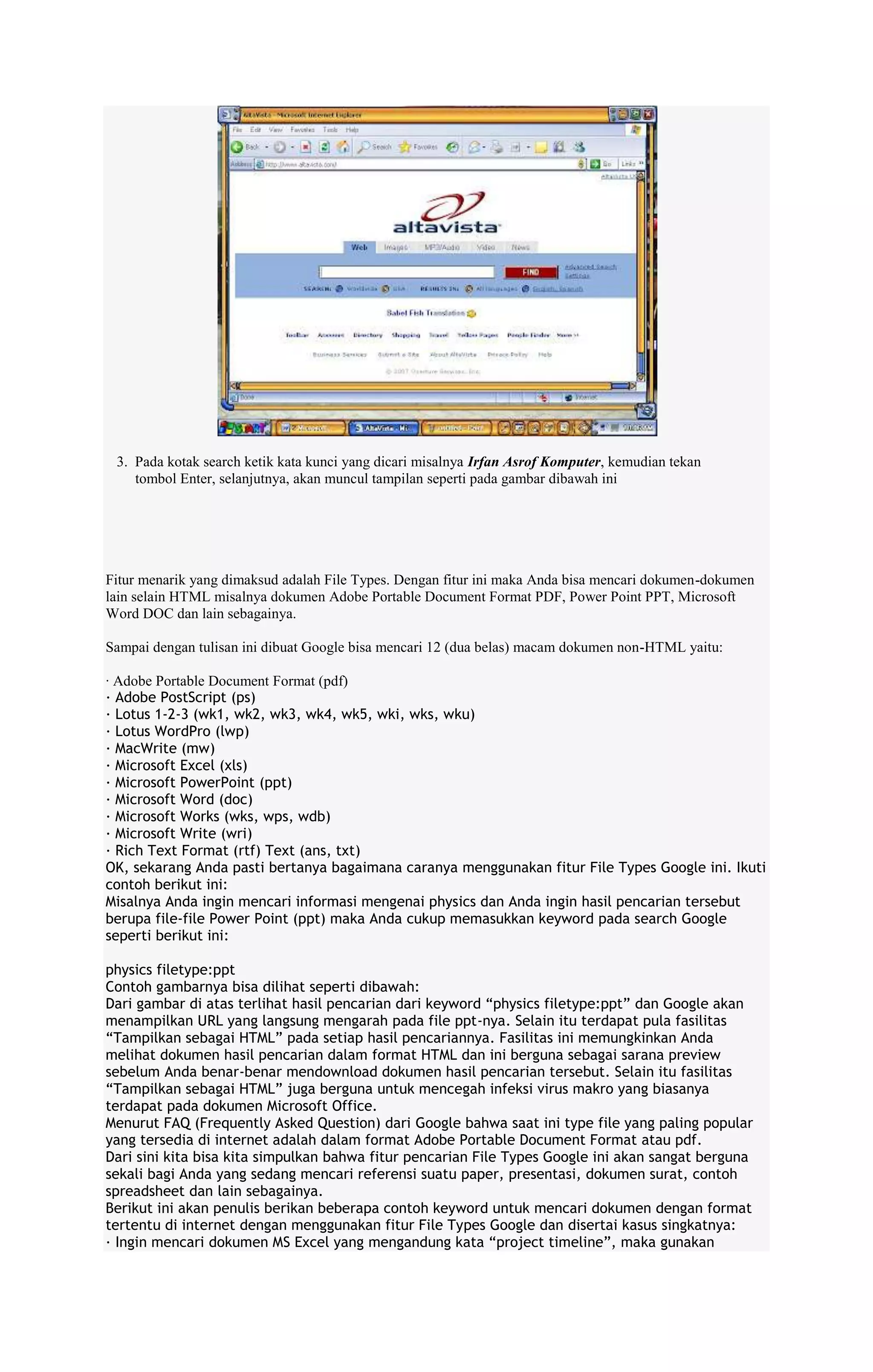 3. Pada kotak search ketik kata kunci yang dicari misalnya Irfan Asrof Komputer, kemudian tekan
tombol Enter, selanjutnya, akan muncul tampilan seperti pada gambar dibawah ini

Fitur menarik yang dimaksud adalah File Types. Dengan fitur ini maka Anda bisa mencari dokumen-dokumen
lain selain HTML misalnya dokumen Adobe Portable Document Format PDF, Power Point PPT, Microsoft
Word DOC dan lain sebagainya.
Sampai dengan tulisan ini dibuat Google bisa mencari 12 (dua belas) macam dokumen non-HTML yaitu:
· Adobe Portable Document Format (pdf)
· Adobe PostScript (ps)
· Lotus 1-2-3 (wk1, wk2, wk3, wk4, wk5, wki, wks, wku)
· Lotus WordPro (lwp)
· MacWrite (mw)
· Microsoft Excel (xls)
· Microsoft PowerPoint (ppt)
· Microsoft Word (doc)
· Microsoft Works (wks, wps, wdb)
· Microsoft Write (wri)
· Rich Text Format (rtf) Text (ans, txt)
OK, sekarang Anda pasti bertanya bagaimana caranya menggunakan fitur File Types Google ini. Ikuti
contoh berikut ini:
Misalnya Anda ingin mencari informasi mengenai physics dan Anda ingin hasil pencarian tersebut
berupa file-file Power Point (ppt) maka Anda cukup memasukkan keyword pada search Google
seperti berikut ini:
physics filetype:ppt
Contoh gambarnya bisa dilihat seperti dibawah:
Dari gambar di atas terlihat hasil pencarian dari keyword “physics filetype:ppt” dan Google akan
menampilkan URL yang langsung mengarah pada file ppt-nya. Selain itu terdapat pula fasilitas
“Tampilkan sebagai HTML” pada setiap hasil pencariannya. Fasilitas ini memungkinkan Anda
melihat dokumen hasil pencarian dalam format HTML dan ini berguna sebagai sarana preview
sebelum Anda benar-benar mendownload dokumen hasil pencarian tersebut. Selain itu fasilitas
“Tampilkan sebagai HTML” juga berguna untuk mencegah infeksi virus makro yang biasanya
terdapat pada dokumen Microsoft Office.
Menurut FAQ (Frequently Asked Question) dari Google bahwa saat ini type file yang paling popular
yang tersedia di internet adalah dalam format Adobe Portable Document Format atau pdf.
Dari sini kita bisa kita simpulkan bahwa fitur pencarian File Types Google ini akan sangat berguna
sekali bagi Anda yang sedang mencari referensi suatu paper, presentasi, dokumen surat, contoh
spreadsheet dan lain sebagainya.
Berikut ini akan penulis berikan beberapa contoh keyword untuk mencari dokumen dengan format
tertentu di internet dengan menggunakan fitur File Types Google dan disertai kasus singkatnya:
· Ingin mencari dokumen MS Excel yang mengandung kata “project timeline”, maka gunakan

 