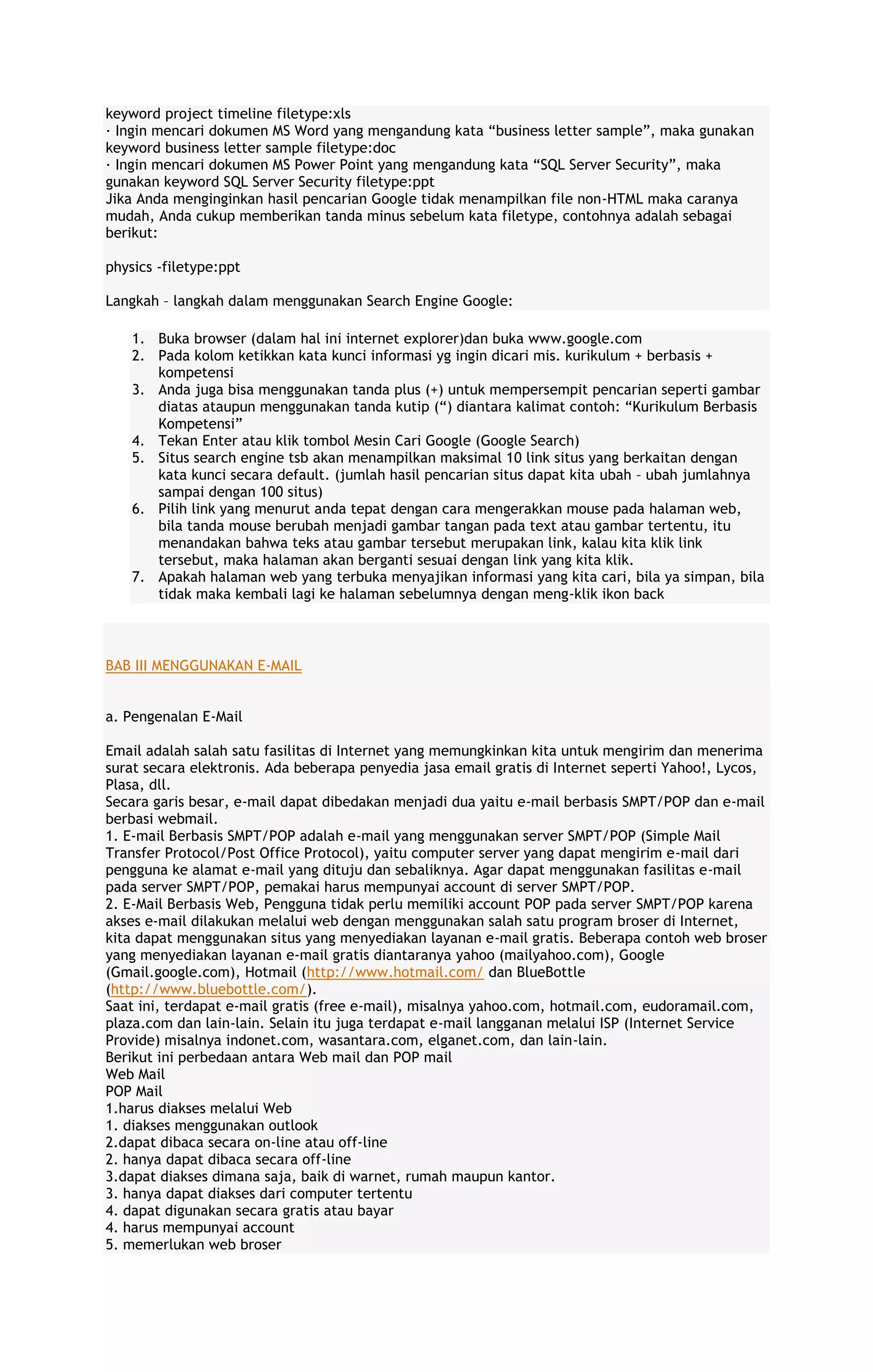 keyword project timeline filetype:xls
· Ingin mencari dokumen MS Word yang mengandung kata “business letter sample”, maka gunakan
keyword business letter sample filetype:doc
· Ingin mencari dokumen MS Power Point yang mengandung kata “SQL Server Security”, maka
gunakan keyword SQL Server Security filetype:ppt
Jika Anda menginginkan hasil pencarian Google tidak menampilkan file non-HTML maka caranya
mudah, Anda cukup memberikan tanda minus sebelum kata filetype, contohnya adalah sebagai
berikut:
physics -filetype:ppt
Langkah – langkah dalam menggunakan Search Engine Google:
1. Buka browser (dalam hal ini internet explorer)dan buka www.google.com
2. Pada kolom ketikkan kata kunci informasi yg ingin dicari mis. kurikulum + berbasis +
kompetensi
3. Anda juga bisa menggunakan tanda plus (+) untuk mempersempit pencarian seperti gambar
diatas ataupun menggunakan tanda kutip (“) diantara kalimat contoh: “Kurikulum Berbasis
Kompetensi”
4. Tekan Enter atau klik tombol Mesin Cari Google (Google Search)
5. Situs search engine tsb akan menampilkan maksimal 10 link situs yang berkaitan dengan
kata kunci secara default. (jumlah hasil pencarian situs dapat kita ubah – ubah jumlahnya
sampai dengan 100 situs)
6. Pilih link yang menurut anda tepat dengan cara mengerakkan mouse pada halaman web,
bila tanda mouse berubah menjadi gambar tangan pada text atau gambar tertentu, itu
menandakan bahwa teks atau gambar tersebut merupakan link, kalau kita klik link
tersebut, maka halaman akan berganti sesuai dengan link yang kita klik.
7. Apakah halaman web yang terbuka menyajikan informasi yang kita cari, bila ya simpan, bila
tidak maka kembali lagi ke halaman sebelumnya dengan meng-klik ikon back

BAB III MENGGUNAKAN E-MAIL
a. Pengenalan E-Mail
Email adalah salah satu fasilitas di Internet yang memungkinkan kita untuk mengirim dan menerima
surat secara elektronis. Ada beberapa penyedia jasa email gratis di Internet seperti Yahoo!, Lycos,
Plasa, dll.
Secara garis besar, e-mail dapat dibedakan menjadi dua yaitu e-mail berbasis SMPT/POP dan e-mail
berbasi webmail.
1. E-mail Berbasis SMPT/POP adalah e-mail yang menggunakan server SMPT/POP (Simple Mail
Transfer Protocol/Post Office Protocol), yaitu computer server yang dapat mengirim e-mail dari
pengguna ke alamat e-mail yang dituju dan sebaliknya. Agar dapat menggunakan fasilitas e-mail
pada server SMPT/POP, pemakai harus mempunyai account di server SMPT/POP.
2. E-Mail Berbasis Web, Pengguna tidak perlu memiliki account POP pada server SMPT/POP karena
akses e-mail dilakukan melalui web dengan menggunakan salah satu program broser di Internet,
kita dapat menggunakan situs yang menyediakan layanan e-mail gratis. Beberapa contoh web broser
yang menyediakan layanan e-mail gratis diantaranya yahoo (mailyahoo.com), Google
(Gmail.google.com), Hotmail (http://www.hotmail.com/ dan BlueBottle
(http://www.bluebottle.com/).
Saat ini, terdapat e-mail gratis (free e-mail), misalnya yahoo.com, hotmail.com, eudoramail.com,
plaza.com dan lain-lain. Selain itu juga terdapat e-mail langganan melalui ISP (Internet Service
Provide) misalnya indonet.com, wasantara.com, elganet.com, dan lain-lain.
Berikut ini perbedaan antara Web mail dan POP mail
Web Mail
POP Mail
1.harus diakses melalui Web
1. diakses menggunakan outlook
2.dapat dibaca secara on-line atau off-line
2. hanya dapat dibaca secara off-line
3.dapat diakses dimana saja, baik di warnet, rumah maupun kantor.
3. hanya dapat diakses dari computer tertentu
4. dapat digunakan secara gratis atau bayar
4. harus mempunyai account
5. memerlukan web broser

 