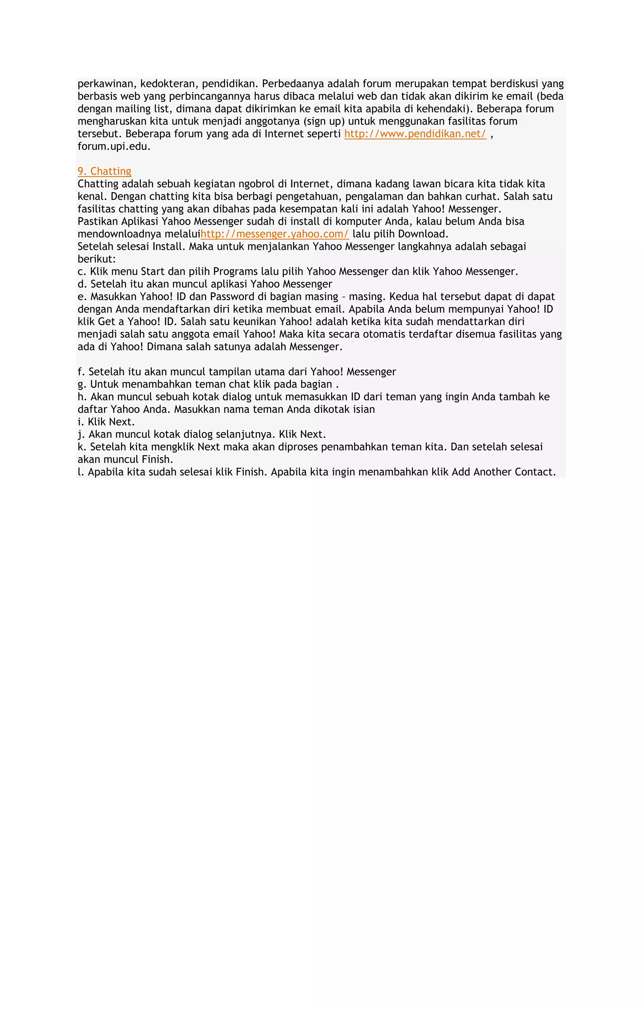 perkawinan, kedokteran, pendidikan. Perbedaanya adalah forum merupakan tempat berdiskusi yang
berbasis web yang perbincangannya harus dibaca melalui web dan tidak akan dikirim ke email (beda
dengan mailing list, dimana dapat dikirimkan ke email kita apabila di kehendaki). Beberapa forum
mengharuskan kita untuk menjadi anggotanya (sign up) untuk menggunakan fasilitas forum
tersebut. Beberapa forum yang ada di Internet seperti http://www.pendidikan.net/ ,
forum.upi.edu.
9. Chatting
Chatting adalah sebuah kegiatan ngobrol di Internet, dimana kadang lawan bicara kita tidak kita
kenal. Dengan chatting kita bisa berbagi pengetahuan, pengalaman dan bahkan curhat. Salah satu
fasilitas chatting yang akan dibahas pada kesempatan kali ini adalah Yahoo! Messenger.
Pastikan Aplikasi Yahoo Messenger sudah di install di komputer Anda, kalau belum Anda bisa
mendownloadnya melaluihttp://messenger.yahoo.com/ lalu pilih Download.
Setelah selesai Install. Maka untuk menjalankan Yahoo Messenger langkahnya adalah sebagai
berikut:
c. Klik menu Start dan pilih Programs lalu pilih Yahoo Messenger dan klik Yahoo Messenger.
d. Setelah itu akan muncul aplikasi Yahoo Messenger
e. Masukkan Yahoo! ID dan Password di bagian masing – masing. Kedua hal tersebut dapat di dapat
dengan Anda mendaftarkan diri ketika membuat email. Apabila Anda belum mempunyai Yahoo! ID
klik Get a Yahoo! ID. Salah satu keunikan Yahoo! adalah ketika kita sudah mendattarkan diri
menjadi salah satu anggota email Yahoo! Maka kita secara otomatis terdaftar disemua fasilitas yang
ada di Yahoo! Dimana salah satunya adalah Messenger.
f. Setelah itu akan muncul tampilan utama dari Yahoo! Messenger
g. Untuk menambahkan teman chat klik pada bagian .
h. Akan muncul sebuah kotak dialog untuk memasukkan ID dari teman yang ingin Anda tambah ke
daftar Yahoo Anda. Masukkan nama teman Anda dikotak isian
i. Klik Next.
j. Akan muncul kotak dialog selanjutnya. Klik Next.
k. Setelah kita mengklik Next maka akan diproses penambahkan teman kita. Dan setelah selesai
akan muncul Finish.
l. Apabila kita sudah selesai klik Finish. Apabila kita ingin menambahkan klik Add Another Contact.

 