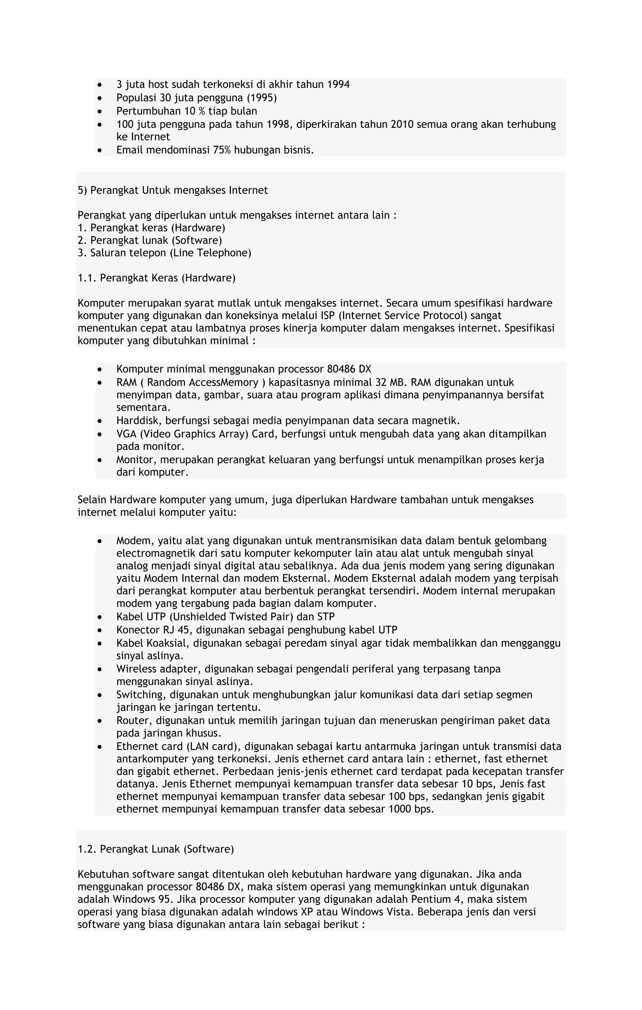 3 juta host sudah terkoneksi di akhir tahun 1994
Populasi 30 juta pengguna (1995)
Pertumbuhan 10 % tiap bulan
100 juta pengguna pada tahun 1998, diperkirakan tahun 2010 semua orang akan terhubung
ke Internet
Email mendominasi 75% hubungan bisnis.

5) Perangkat Untuk mengakses Internet
Perangkat yang diperlukan untuk mengakses internet antara lain :
1. Perangkat keras (Hardware)
2. Perangkat lunak (Software)
3. Saluran telepon (Line Telephone)
1.1. Perangkat Keras (Hardware)
Komputer merupakan syarat mutlak untuk mengakses internet. Secara umum spesifikasi hardware
komputer yang digunakan dan koneksinya melalui ISP (Internet Service Protocol) sangat
menentukan cepat atau lambatnya proses kinerja komputer dalam mengakses internet. Spesifikasi
komputer yang dibutuhkan minimal :
Komputer minimal menggunakan processor 80486 DX
RAM ( Random AccessMemory ) kapasitasnya minimal 32 MB. RAM digunakan untuk
menyimpan data, gambar, suara atau program aplikasi dimana penyimpanannya bersifat
sementara.
Harddisk, berfungsi sebagai media penyimpanan data secara magnetik.
VGA (Video Graphics Array) Card, berfungsi untuk mengubah data yang akan ditampilkan
pada monitor.
Monitor, merupakan perangkat keluaran yang berfungsi untuk menampilkan proses kerja
dari komputer.
Selain Hardware komputer yang umum, juga diperlukan Hardware tambahan untuk mengakses
internet melalui komputer yaitu:
Modem, yaitu alat yang digunakan untuk mentransmisikan data dalam bentuk gelombang
electromagnetik dari satu komputer kekomputer lain atau alat untuk mengubah sinyal
analog menjadi sinyal digital atau sebaliknya. Ada dua jenis modem yang sering digunakan
yaitu Modem Internal dan modem Eksternal. Modem Eksternal adalah modem yang terpisah
dari perangkat komputer atau berbentuk perangkat tersendiri. Modem internal merupakan
modem yang tergabung pada bagian dalam komputer.
Kabel UTP (Unshielded Twisted Pair) dan STP
Konector RJ 45, digunakan sebagai penghubung kabel UTP
Kabel Koaksial, digunakan sebagai peredam sinyal agar tidak membalikkan dan mengganggu
sinyal aslinya.
Wireless adapter, digunakan sebagai pengendali periferal yang terpasang tanpa
menggunakan sinyal aslinya.
Switching, digunakan untuk menghubungkan jalur komunikasi data dari setiap segmen
jaringan ke jaringan tertentu.
Router, digunakan untuk memilih jaringan tujuan dan meneruskan pengiriman paket data
pada jaringan khusus.
Ethernet card (LAN card), digunakan sebagai kartu antarmuka jaringan untuk transmisi data
antarkomputer yang terkoneksi. Jenis ethernet card antara lain : ethernet, fast ethernet
dan gigabit ethernet. Perbedaan jenis-jenis ethernet card terdapat pada kecepatan transfer
datanya. Jenis Ethernet mempunyai kemampuan transfer data sebesar 10 bps, Jenis fast
ethernet mempunyai kemampuan transfer data sebesar 100 bps, sedangkan jenis gigabit
ethernet mempunyai kemampuan transfer data sebesar 1000 bps.

1.2. Perangkat Lunak (Software)
Kebutuhan software sangat ditentukan oleh kebutuhan hardware yang digunakan. Jika anda
menggunakan processor 80486 DX, maka sistem operasi yang memungkinkan untuk digunakan
adalah Windows 95. Jika processor komputer yang digunakan adalah Pentium 4, maka sistem
operasi yang biasa digunakan adalah windows XP atau Windows Vista. Beberapa jenis dan versi
software yang biasa digunakan antara lain sebagai berikut :

 