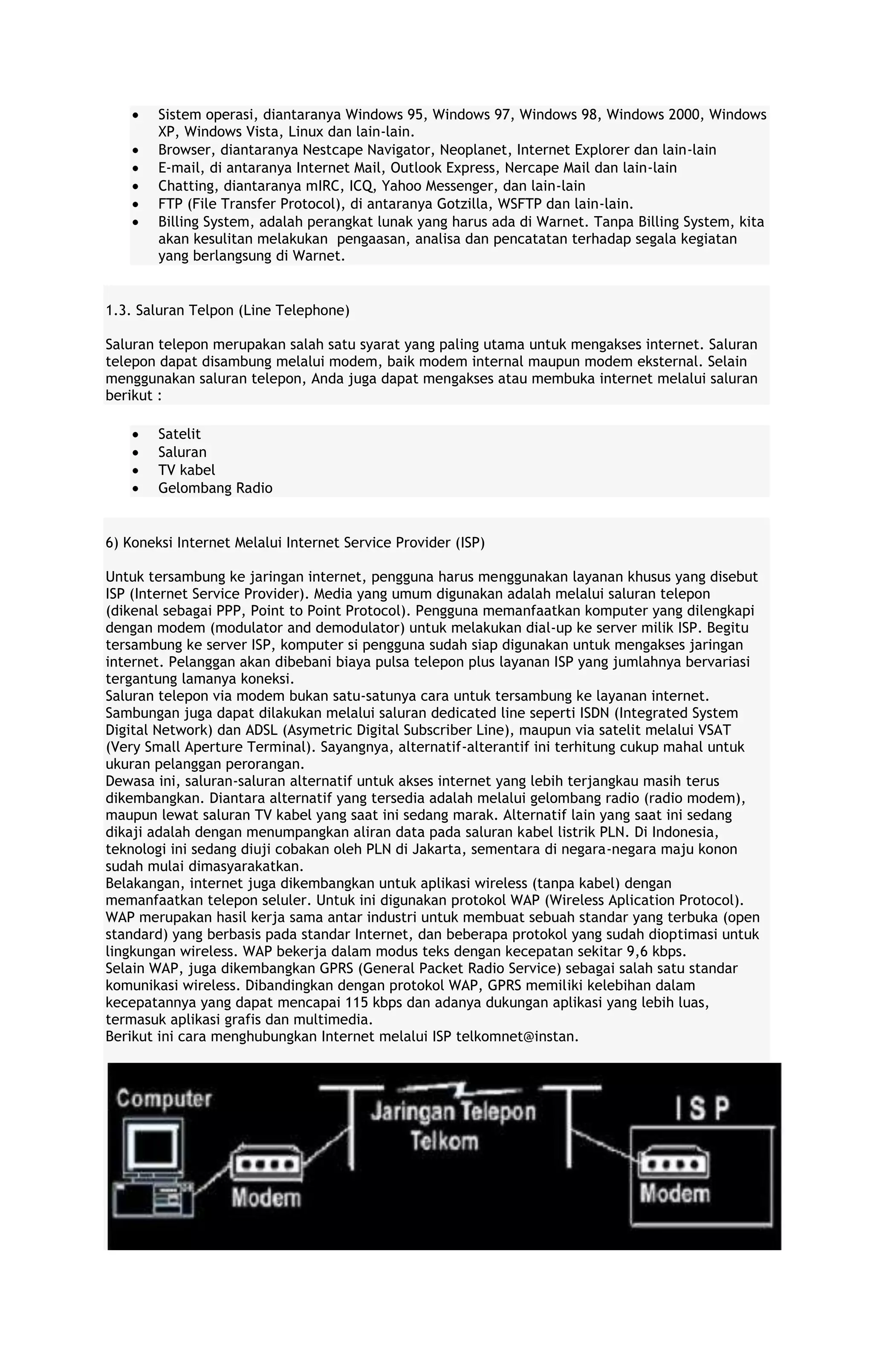 Sistem operasi, diantaranya Windows 95, Windows 97, Windows 98, Windows 2000, Windows
XP, Windows Vista, Linux dan lain-lain.
Browser, diantaranya Nestcape Navigator, Neoplanet, Internet Explorer dan lain-lain
E-mail, di antaranya Internet Mail, Outlook Express, Nercape Mail dan lain-lain
Chatting, diantaranya mIRC, ICQ, Yahoo Messenger, dan lain-lain
FTP (File Transfer Protocol), di antaranya Gotzilla, WSFTP dan lain-lain.
Billing System, adalah perangkat lunak yang harus ada di Warnet. Tanpa Billing System, kita
akan kesulitan melakukan pengaasan, analisa dan pencatatan terhadap segala kegiatan
yang berlangsung di Warnet.

1.3. Saluran Telpon (Line Telephone)
Saluran telepon merupakan salah satu syarat yang paling utama untuk mengakses internet. Saluran
telepon dapat disambung melalui modem, baik modem internal maupun modem eksternal. Selain
menggunakan saluran telepon, Anda juga dapat mengakses atau membuka internet melalui saluran
berikut :
Satelit
Saluran
TV kabel
Gelombang Radio

6) Koneksi Internet Melalui Internet Service Provider (ISP)
Untuk tersambung ke jaringan internet, pengguna harus menggunakan layanan khusus yang disebut
ISP (Internet Service Provider). Media yang umum digunakan adalah melalui saluran telepon
(dikenal sebagai PPP, Point to Point Protocol). Pengguna memanfaatkan komputer yang dilengkapi
dengan modem (modulator and demodulator) untuk melakukan dial-up ke server milik ISP. Begitu
tersambung ke server ISP, komputer si pengguna sudah siap digunakan untuk mengakses jaringan
internet. Pelanggan akan dibebani biaya pulsa telepon plus layanan ISP yang jumlahnya bervariasi
tergantung lamanya koneksi.
Saluran telepon via modem bukan satu-satunya cara untuk tersambung ke layanan internet.
Sambungan juga dapat dilakukan melalui saluran dedicated line seperti ISDN (Integrated System
Digital Network) dan ADSL (Asymetric Digital Subscriber Line), maupun via satelit melalui VSAT
(Very Small Aperture Terminal). Sayangnya, alternatif-alterantif ini terhitung cukup mahal untuk
ukuran pelanggan perorangan.
Dewasa ini, saluran-saluran alternatif untuk akses internet yang lebih terjangkau masih terus
dikembangkan. Diantara alternatif yang tersedia adalah melalui gelombang radio (radio modem),
maupun lewat saluran TV kabel yang saat ini sedang marak. Alternatif lain yang saat ini sedang
dikaji adalah dengan menumpangkan aliran data pada saluran kabel listrik PLN. Di Indonesia,
teknologi ini sedang diuji cobakan oleh PLN di Jakarta, sementara di negara-negara maju konon
sudah mulai dimasyarakatkan.
Belakangan, internet juga dikembangkan untuk aplikasi wireless (tanpa kabel) dengan
memanfaatkan telepon seluler. Untuk ini digunakan protokol WAP (Wireless Aplication Protocol).
WAP merupakan hasil kerja sama antar industri untuk membuat sebuah standar yang terbuka (open
standard) yang berbasis pada standar Internet, dan beberapa protokol yang sudah dioptimasi untuk
lingkungan wireless. WAP bekerja dalam modus teks dengan kecepatan sekitar 9,6 kbps.
Selain WAP, juga dikembangkan GPRS (General Packet Radio Service) sebagai salah satu standar
komunikasi wireless. Dibandingkan dengan protokol WAP, GPRS memiliki kelebihan dalam
kecepatannya yang dapat mencapai 115 kbps dan adanya dukungan aplikasi yang lebih luas,
termasuk aplikasi grafis dan multimedia.
Berikut ini cara menghubungkan Internet melalui ISP telkomnet@instan.

 