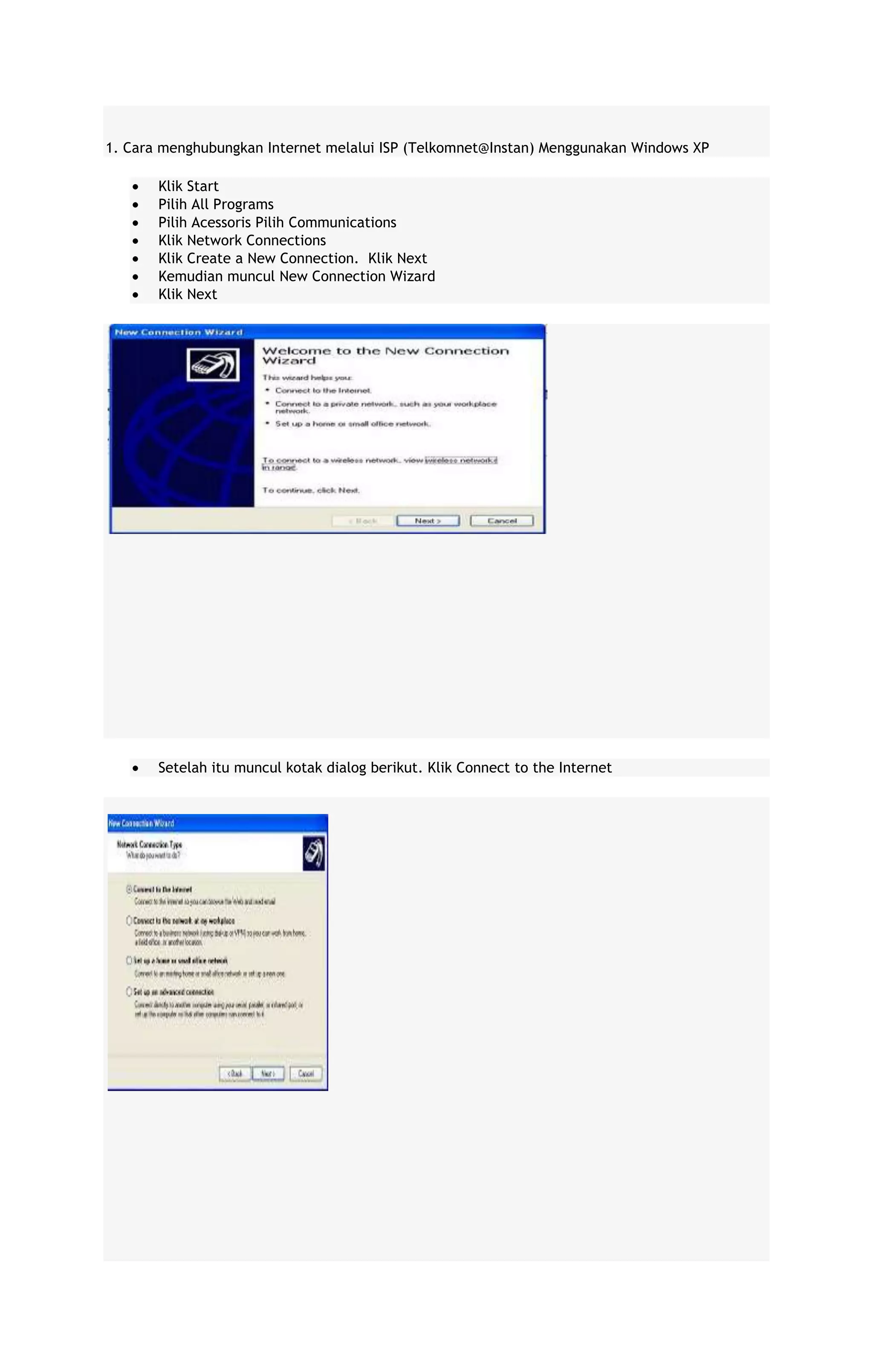 1. Cara menghubungkan Internet melalui ISP (Telkomnet@Instan) Menggunakan Windows XP
Klik Start
Pilih All Programs
Pilih Acessoris Pilih Communications
Klik Network Connections
Klik Create a New Connection. Klik Next
Kemudian muncul New Connection Wizard
Klik Next

Setelah itu muncul kotak dialog berikut. Klik Connect to the Internet

 