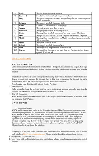 89
90
91

Back
Forward
Stop

92
93
94
95
96
97
98

Refresh
Home
Search
Favorites
History
Mail
Media

99
100
101
102

Print
Reload
Link
Discuss

Menuju kehalaman sebelumnya.
Kembali ke halaman Web yang baru diakses.
Menghentikan proses browser yang sedang diakses atau mengakhiri
proses download .
Memanggil kembali halamlan Web.
Kembali ke halaman awal (homepage).
Mencari website atau data tertentu.
Menyimpan halaman Web yang disukai.
Menampilkan kembali halaman Web yang pernah dikunjungi
Mengaktifkakn fasilitas Outlook Express dari Internet Explorer.
Menampilkan jendela Windows Media yang berisi program musik,
video, atau film.
Mencetak halaman Web.
Memanggil kembali halaman Web.
Melompat atau berpindah ke halaman Web.
Menampilkan discussion bar pada Internet Explorer dalam sistem
operasi Windows XP.

BAB II AKSES INTERNET

a. MEMULAI INTERNET

Untuk memulai Internet minimal kita membutuhkan 1 komputer, modem dan line telepon. Kita juga
harus mendaftarkan diri ke Internet Service Provider untuk bisa mendapatkan software serta akses ke
Internet.

·

·

Internet Service Provider adalah suatu perusahaan yang menyediakan layanan ke Internet atau bisa
disebut sebagai pintu gerbang ke Internet. Supaya kita bisa berhubungan ke Internet kita perlu
mendaftarkan diri ke ISP untuk mendapatkan nama dan alamat di Internet.
Jenis Koneksi yang diberikan oleh Internet Service Provider:
IP Connection
Kalau semua hardware dan sofware yang kita punya ingin secara langsung terkoneksi atau akses ke
Internet, maka kita harus menggunakan IP (Internet Protocol) address.
Dial UP Connection
Kalau kita menggunakan modem untuk dial ke ISP supaya mendapatkan koneksi ke Internet, maka
hal itu disebut Dial UP akses.
b. WEB BROWSER
I. Pengenalan Browser

WWW adalah layanan yang paling sering digunakan dan memiliki perkembangan yang sangat cepat
karena dengan layanan ini kita bisa menerima informasi dalam berbagai format (multimedia). World
Wide Web (WWW) atau biasa disebut Web mulai dikenal pada tahun 1995 yang berfungsi untuk
menggantikan FTP, yaitu teknologi untuk melakukan proses pertukaran data. Untuk mengakses
layanan WWW dari sebuah komputer (yang disebut WWW server atau web server) digunakan
program web client yang disebut web browser atau browser saja. Jenis-jenis browser yang sering
digunakan adalah: Netscape Navigator/Comunicator, Internet Explorer, Mozilla Fairfox, NCSA
Mosaic, Google, Arena, Lynx, dan lain-lain.

Hal yang perlu diketahui dalam pencarian suatu informasi adalah pemahaman tentang struktur alamat
web, misalnya http://www.perdana-smg.com. Alamat tersebut dapat kita artikan sebagai berikut :
1. http, yaitu service transver web.
2. www (word wide web) yaitu jaringan situs web terbesar sebagai pengelola pengalamatan situs web di
Internet.

 