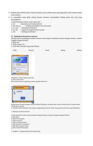 3. perdana-msg, disebut nama wilayah (domain) yaitu sebuah nama yang digunakan suatu institusi untuk
situs webnya.
4. co, merupakan nama akhir sebuah domain, biasanya menunjukkan bidang usaha situs web yang
bersangkutan.
Contoh beberapa domain name antara lain :
a. net
= penyedia jasa koneksi Internet
b. edu atau ac
= lembaga pendidikan atau universitas
c. co, com = perusahaan komersial
d. or, org = organisasi nonprofit atau yayasan
e. mil
= lembaga kemiliteran
II. Melakukan Koneksi ke Internet
Setelah kamu membangun koneksi Internet, kamu dapat melakukan koneksi dengan internet, melalui
langkah-langkah berikut :
a. Klik start
b. Pilih Connect To
c. Klik Main Internet (yang telah dibuat)
Akan

muncul

kotak

dialog

berikut

Masukkan ”telkom” pada password
d. Klik tombol Dial
akan muncul proses registering seperti gambar dibawa ini

Ketika proses koneksi dengan internet berhasil dilakukan, biasanya akan muncul sebuah pesan di pojok kanan
bawah layar monitor.
e. Setelah koneksi berhasil, kamu dapat menggunakan Internet untuk memperoleh informasi yang dibutuhkan.
3. Memutus Koneksi Internet
Untuk memutus koneksi antara komputer dengan Internet, Lakukan langkah-langkah berikut :
a. Klik Start
b. Pilih All Programs
c. Pilih Acessoris
d. Pilih Communications
e. Klik Network Connections
f. Klik Main Internet Status
g. Klik Tombol Disconnect.
4. Langkah – langkah dalam Browsing/surfing

 