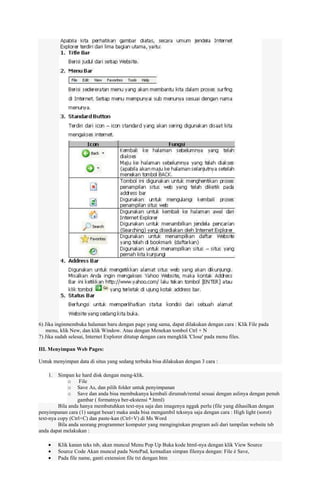 6) Jika inginmembuka halaman baru dengan page yang sama, dapat dilakukan dengan cara : Klik File pada
menu, klik New, dan klik Window. Atau dengan Menekan tombol Ctrl + N
7) Jika sudah selesai, Internet Explorer ditutup dengan cara mengklik 'Close' pada menu files.
III. Menyimpan Web Pages:
Untuk menyimpan data di situs yang sedang terbuka bisa dilakukan dengan 3 cara :
1.

Simpan ke hard disk dengan meng-klik.
o File
o Save As, dan pilih folder untuk penyimpanan
o Save dan anda bisa membukanya kembali dirumah/rental sesuai dengan aslinya dengan penuh
gambar ( formatnya ber-ekstensi *.html)
Bila anda hanya membutuhkan text-nya saja dan imagenya nggak perlu (file yang dihasilkan dengan
penyimpanan cara (1) sangat besar) maka anda bisa mengambil teksnya saja dengan cara : High light (sorot)
text-nya copy (Ctrl+C) dan paste-kan (Ctrl+V) di Ms Word
Bila anda seorang programmer komputer yang menginginkan program asli dari tampilan website tsb
anda dapat melakukan :
Klik kanan teks tsb, akan muncul Menu Pop Up Buka kode html-nya dengan klik View Source
Source Code Akan muncul pada NotePad, kemudian simpan filenya dengan: File è Save,
Pada file name, ganti extension file txt dengan htm

 