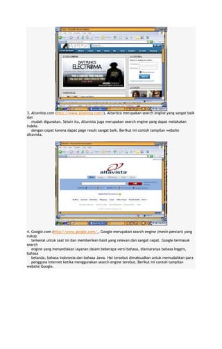 3. Altavista.com (http://www.altavista.com/), Altavista merupakan search engine yang sangat baik
dan
mudah digunakan. Selain itu, Altavista juga merupakan search engine yang dapat melakukan
indeks
dengan cepat karena dapat page result sangat baik. Berikut ini contoh tampilan website
Altavista.

4. Google.com (http://www.google.com/., Google merupakan search engine (mesin pencari) yang
cukup
terkenal untuk saat ini dan memberikan hasil yang relevan dan sangat cepat. Google termasuk
search
engine yang menyediakan layanan dalam beberapa versi bahasa, diantaranya bahasa Inggris,
bahasa
belanda, bahasa Indonesia dan bahasa Jawa. Hal tersebut dimaksudkan untuk memudahkan para
pengguna Internet ketika menggunakan search engine terebut. Berikut ini contoh tampilan
website Google.

 