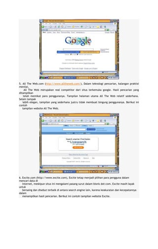 5. All The Web.com (http://www.alltheweb.com/), Dalam teknologi pencarian, kalangan praktisi
menilai,
All The Web merupakan real competitor dari situs terkemuka google. Hasil pencarian yang
ditampilkan
telah memikat para penggunanya. Tampilan halaman utama All The Web relatif sederhana.
Selain tampak
lebih elegan, tampilan yang sederhana justru tidak membuat bingung penggunanya. Berikut ini
contoh
tampilan website All The Web.

6. Excite.com (http://www.excite.com), Excite tetap menjadi pilihan para pengguna dalam
mencari data di
Internet, meskipun situs ini mengalami pasang surut dalam bisnis dot-com. Excite masih layak
untuk
bersaing dan disebut terbaik di antara search engine lain, karena keakuratan dan kecepatannya
dalam
menampilkan hasil pencarian. Berikut ini contoh tampilan website Excite.

 