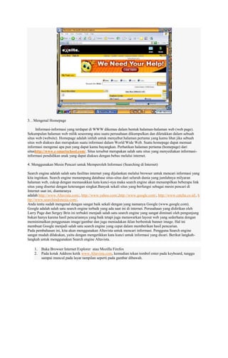 3. . Mengenal Homepage
Informasi-informasi yang terdapat di WWW dikemas dalam bentuk halaman-halaman web (web page).
Sekumpulan halaman web milik seseorang atau suatu perusahaan dikumpulkan dan diletakkan dalam sebuah
situs web (website). Homepage adalah istilah untuk menyebut halaman pertama yang kamu lihat jika sebuah
situs web diakses dan merupakan suatu informasi dalam World Wide Web. Suatu homepage dapat memuat
informasi mengenai apa pun yang dapat kamu bayangkan. Perhatikan halaman pertama (homepage) dari
situshttp://www.e-smartschool.com/. Situs tersebut merupakan salah satu situs yang menyediakan informasiinformasi pendidikan anak yang dapat diakses dengan bebas melalui internet.
4. Menggunakan Mesin Pencari untuk Memperoleh Informasi (Searching di Internet)
Search engine adalah salah satu fasilitas internet yang dijalankan melalui browser untuk mencari informasi yang
kita inginkan. Search engine menampung database situs-situs dari seluruh dunia yang jumlahnya milyaran
halaman web, cukup dengan memasukkan kata kunci-nya maka search engine akan menampilkan beberapa link
situs yang disertai dengan keterangan singkat.Banyak sekali situs yang berfungsi sebagai mesin pencari di
Internet saat ini, diantaranya
adalah http://www.Altavista.com/, http://www.yahoo.com/,http://www.google.com/, http://www.catcha.co.id/, h
ttp://www.searchindonesia.com/.
Anda tentu sudah mengenal dengan sangat baik sekali dengan yang namanya Google (www.google.com).
Google adalah salah satu search engine terbaik yang ada saat ini di internet. Perusahaan yang didirikan oleh
Larry Page dan Sergey Brin ini terbukti menjadi salah satu search engine yang sangat diminati oleh pengunjung
bukan hanya karena hasil pencariannya yang baik tetapi juga menawarkan layout web yang sederhana dengan
meminimalkan penggunaan image/gambar dan juga meniadakan iklan berbentuk banner image. Hal ini
membuat Google menjadi salah satu search engine yang cepat dalam memberikan hasil pencarian.
Pada pembahasan ini, kita akan menggunakan Altavista untuk mencari informasi. Pengguna Search engine
sangat mudah dilakukan, yaitu dengan mengetikkan kata kunci untuk informasi yang dicari. Berikut langkahlangkah untuk menggunakan Search engine Altavista.
1.
2.

Buka Browser Internet Explorer atau Mozilla Firefox
Pada kotak Address ketik www.Altavista.com, kemudian tekan tombol enter pada keyboard, tunggu
sampai muncul pada layar tampilan seperti pada gambar dibawah.

 