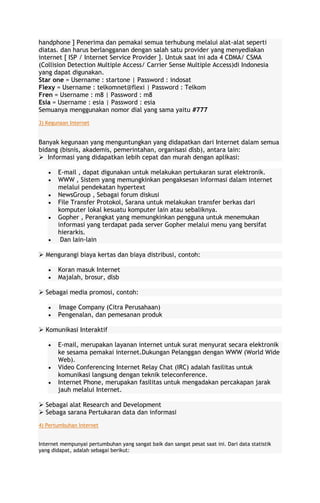 handphone ] Penerima dan pemakai semua terhubung melalui alat-alat seperti
diatas. dan harus berlangganan dengan salah satu provider yang menyediakan
internet [ ISP / Internet Service Provider ]. Untuk saat ini ada 4 CDMA/ CSMA
(Collision Detection Multiple Access/ Carrier Sense Multiple Access)di Indonesia
yang dapat digunakan.
Star one = Username : startone | Password : indosat
Flexy = Username : telkomnet@flexi | Password : Telkom
Fren = Username : m8 | Password : m8
Esia = Username : esia | Password : esia
Semuanya menggunakan nomor dial yang sama yaitu #777
3) Kegunaan Internet

Banyak kegunaan yang menguntungkan yang didapatkan dari Internet dalam semua
bidang (bisnis, akademis, pemerintahan, organisasi dlsb), antara lain:
 Informasi yang didapatkan lebih cepat dan murah dengan aplikasi:
E-mail , dapat digunakan untuk melakukan pertukaran surat elektronik.
WWW , Sistem yang memungkinkan pengaksesan informasi dalam internet
melalui pendekatan hypertext
NewsGroup , Sebagai forum diskusi
File Transfer Protokol, Sarana untuk melakukan transfer berkas dari
komputer lokal kesuatu komputer lain atau sebaliknya.
Gopher , Perangkat yang memungkinkan pengguna untuk menemukan
informasi yang terdapat pada server Gopher melalui menu yang bersifat
hierarkis.
Dan lain-lain
 Mengurangi biaya kertas dan biaya distribusi, contoh:
Koran masuk Internet
Majalah, brosur, dlsb
 Sebagai media promosi, contoh:
Image Company (Citra Perusahaan)
Pengenalan, dan pemesanan produk
 Komunikasi Interaktif
E-mail, merupakan layanan internet untuk surat menyurat secara elektronik
ke sesama pemakai internet.Dukungan Pelanggan dengan WWW (World Wide
Web).
Video Conferencing Internet Relay Chat (IRC) adalah fasilitas untuk
komunikasi langsung dengan teknik teleconference.
Internet Phone, merupakan fasilitas untuk mengadakan percakapan jarak
jauh melalui Internet.
 Sebagai alat Research and Development
 Sebaga sarana Pertukaran data dan informasi
4) Pertumbuhan Internet
Internet mempunyai pertumbuhan yang sangat baik dan sangat pesat saat ini. Dari data statistik
yang didapat, adalah sebagai berikut:

 