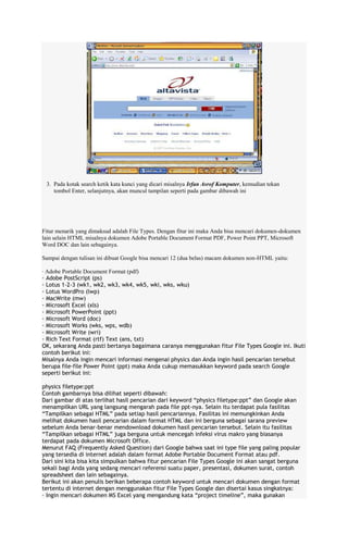 3. Pada kotak search ketik kata kunci yang dicari misalnya Irfan Asrof Komputer, kemudian tekan
tombol Enter, selanjutnya, akan muncul tampilan seperti pada gambar dibawah ini

Fitur menarik yang dimaksud adalah File Types. Dengan fitur ini maka Anda bisa mencari dokumen-dokumen
lain selain HTML misalnya dokumen Adobe Portable Document Format PDF, Power Point PPT, Microsoft
Word DOC dan lain sebagainya.
Sampai dengan tulisan ini dibuat Google bisa mencari 12 (dua belas) macam dokumen non-HTML yaitu:
· Adobe Portable Document Format (pdf)
· Adobe PostScript (ps)
· Lotus 1-2-3 (wk1, wk2, wk3, wk4, wk5, wki, wks, wku)
· Lotus WordPro (lwp)
· MacWrite (mw)
· Microsoft Excel (xls)
· Microsoft PowerPoint (ppt)
· Microsoft Word (doc)
· Microsoft Works (wks, wps, wdb)
· Microsoft Write (wri)
· Rich Text Format (rtf) Text (ans, txt)
OK, sekarang Anda pasti bertanya bagaimana caranya menggunakan fitur File Types Google ini. Ikuti
contoh berikut ini:
Misalnya Anda ingin mencari informasi mengenai physics dan Anda ingin hasil pencarian tersebut
berupa file-file Power Point (ppt) maka Anda cukup memasukkan keyword pada search Google
seperti berikut ini:
physics filetype:ppt
Contoh gambarnya bisa dilihat seperti dibawah:
Dari gambar di atas terlihat hasil pencarian dari keyword “physics filetype:ppt” dan Google akan
menampilkan URL yang langsung mengarah pada file ppt-nya. Selain itu terdapat pula fasilitas
“Tampilkan sebagai HTML” pada setiap hasil pencariannya. Fasilitas ini memungkinkan Anda
melihat dokumen hasil pencarian dalam format HTML dan ini berguna sebagai sarana preview
sebelum Anda benar-benar mendownload dokumen hasil pencarian tersebut. Selain itu fasilitas
“Tampilkan sebagai HTML” juga berguna untuk mencegah infeksi virus makro yang biasanya
terdapat pada dokumen Microsoft Office.
Menurut FAQ (Frequently Asked Question) dari Google bahwa saat ini type file yang paling popular
yang tersedia di internet adalah dalam format Adobe Portable Document Format atau pdf.
Dari sini kita bisa kita simpulkan bahwa fitur pencarian File Types Google ini akan sangat berguna
sekali bagi Anda yang sedang mencari referensi suatu paper, presentasi, dokumen surat, contoh
spreadsheet dan lain sebagainya.
Berikut ini akan penulis berikan beberapa contoh keyword untuk mencari dokumen dengan format
tertentu di internet dengan menggunakan fitur File Types Google dan disertai kasus singkatnya:
· Ingin mencari dokumen MS Excel yang mengandung kata “project timeline”, maka gunakan

 