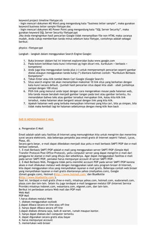 keyword project timeline filetype:xls
· Ingin mencari dokumen MS Word yang mengandung kata “business letter sample”, maka gunakan
keyword business letter sample filetype:doc
· Ingin mencari dokumen MS Power Point yang mengandung kata “SQL Server Security”, maka
gunakan keyword SQL Server Security filetype:ppt
Jika Anda menginginkan hasil pencarian Google tidak menampilkan file non-HTML maka caranya
mudah, Anda cukup memberikan tanda minus sebelum kata filetype, contohnya adalah sebagai
berikut:
physics -filetype:ppt
Langkah – langkah dalam menggunakan Search Engine Google:
1. Buka browser (dalam hal ini internet explorer)dan buka www.google.com
2. Pada kolom ketikkan kata kunci informasi yg ingin dicari mis. kurikulum + berbasis +
kompetensi
3. Anda juga bisa menggunakan tanda plus (+) untuk mempersempit pencarian seperti gambar
diatas ataupun menggunakan tanda kutip (“) diantara kalimat contoh: “Kurikulum Berbasis
Kompetensi”
4. Tekan Enter atau klik tombol Mesin Cari Google (Google Search)
5. Situs search engine tsb akan menampilkan maksimal 10 link situs yang berkaitan dengan
kata kunci secara default. (jumlah hasil pencarian situs dapat kita ubah – ubah jumlahnya
sampai dengan 100 situs)
6. Pilih link yang menurut anda tepat dengan cara mengerakkan mouse pada halaman web,
bila tanda mouse berubah menjadi gambar tangan pada text atau gambar tertentu, itu
menandakan bahwa teks atau gambar tersebut merupakan link, kalau kita klik link
tersebut, maka halaman akan berganti sesuai dengan link yang kita klik.
7. Apakah halaman web yang terbuka menyajikan informasi yang kita cari, bila ya simpan, bila
tidak maka kembali lagi ke halaman sebelumnya dengan meng-klik ikon back

BAB III MENGGUNAKAN E-MAIL
a. Pengenalan E-Mail
Email adalah salah satu fasilitas di Internet yang memungkinkan kita untuk mengirim dan menerima
surat secara elektronis. Ada beberapa penyedia jasa email gratis di Internet seperti Yahoo!, Lycos,
Plasa, dll.
Secara garis besar, e-mail dapat dibedakan menjadi dua yaitu e-mail berbasis SMPT/POP dan e-mail
berbasi webmail.
1. E-mail Berbasis SMPT/POP adalah e-mail yang menggunakan server SMPT/POP (Simple Mail
Transfer Protocol/Post Office Protocol), yaitu computer server yang dapat mengirim e-mail dari
pengguna ke alamat e-mail yang dituju dan sebaliknya. Agar dapat menggunakan fasilitas e-mail
pada server SMPT/POP, pemakai harus mempunyai account di server SMPT/POP.
2. E-Mail Berbasis Web, Pengguna tidak perlu memiliki account POP pada server SMPT/POP karena
akses e-mail dilakukan melalui web dengan menggunakan salah satu program broser di Internet,
kita dapat menggunakan situs yang menyediakan layanan e-mail gratis. Beberapa contoh web broser
yang menyediakan layanan e-mail gratis diantaranya yahoo (mailyahoo.com), Google
(Gmail.google.com), Hotmail (http://www.hotmail.com/ dan BlueBottle
(http://www.bluebottle.com/).
Saat ini, terdapat e-mail gratis (free e-mail), misalnya yahoo.com, hotmail.com, eudoramail.com,
plaza.com dan lain-lain. Selain itu juga terdapat e-mail langganan melalui ISP (Internet Service
Provide) misalnya indonet.com, wasantara.com, elganet.com, dan lain-lain.
Berikut ini perbedaan antara Web mail dan POP mail
Web Mail
POP Mail
1.harus diakses melalui Web
1. diakses menggunakan outlook
2.dapat dibaca secara on-line atau off-line
2. hanya dapat dibaca secara off-line
3.dapat diakses dimana saja, baik di warnet, rumah maupun kantor.
3. hanya dapat diakses dari computer tertentu
4. dapat digunakan secara gratis atau bayar
4. harus mempunyai account
5. memerlukan web broser

 