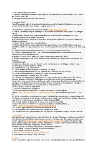 5. tidak memerlukan web broser
6. kapasitas penyimpanan terbatas sesuai layanan dari web broser, misalnya Plasa 10 MB, Yahoo 6
MB, dan Hotmail 2 MB
6. ruang penyimpanan relative tidak terbatas
b. Membuat E-Mail
Yahoo! Merupakan subject yang akan dibahas dalam modul ini. Apabila Anda belum mempunyai
account email di Yahoo! Ikuti langkah – langkah berikut ini.
i. Buka Internet Explorer dan masukkan di address http://mail.yahoo.com/
ii. Setelah halaman loading secara sempurna dan terlihat tulisan Done di status bar. Klik dibagian
Sign Up.
iii. Akan muncul sebuah form yang diminta beberapa informasi penting mengenai diri Anda.
Usahakan mengisi dengan sebenar-benarnya.
iv. Di bagian Verify Your Registration masukkan sebuah kode yang tertera di gambar dibawahnya,
diusakan persis sama.
v. Setelah selesai mengisi form maka klik I Agree
vi. Apabila ada kesalahan, kekurangan dalam pengisian ataupun Yahoo! ID tersebut (yang Anda
masukkan) sudah ada yang punya maka akan muncul sebuah form lain untuk memasukkan data yang
benar.
vii. Setelah selesai melakukan registrasi maka akan muncul gambar dibawah ini
viii. Jangan lupa menyimpan data – data tersebut beserta password (tidak diperlihatkan) untuk
keperluan di masa yang akan datang.
ix. Klik Continue to Yahoo! Mail untuk dapat menggunakan Yahoo! Mail Anda
x. Untuk mengecek email klik Check Mail dan untuk mengirimkan sebuah email ke seseorang klik
Compose
xi. Klik Check Mail.
xii. Akan ada satu email baru dari Yahoo!. Untuk membuka email klik dibagian Subject yang
berwarna biru, misal Welcome to Yahoo!
xiii. Gambar email yang sudah dibuka
xiv. Untuk membalas email tersebut ke pengirim klik Reply.
xv. Untuk mengirimkan kembali isi dari email tersebut ke orang lain klik Forward.
xvi. Untuk memindahkan email tersebut ke folder tertentu klik Move…
xvii. Untuk menghapus email tersebut klik Delete.
xviii. Setelah kita mencek email selanjutkan kita akan belajar mengirimkan email. Klik Tombol
Compose dibagian sisi kiri atas. Pada dasarnya mengirimkan email hampir sama dengan
mengirimkan surat konvensional perbedaanya adalah caranya saja. Email dikirim melalui elektronik
sedangkan surat dikirimkan melalui kantor pos. Dengan menggunakan fasilitas email kita dapat
mengirimkan email ke lebih dari satu orang hanya dengan satu klik.
xix. Akan muncul tampilan dibawah ini.
xx. Masukkan email tujuan dibagian To
Catatan: Untuk menambahkan email tujuan cukup dengan tanda baca koma ’,’
contoh: cyber_campus@yahoo.com,ccampus@indosat.net.id Hal ini berlaku pula untuk CC: dan
BCC:
xxi. Untuk memasukkan email sebagai tembusan masukkan juga alamat email tujuan di bagian CC:
xxii. Untuk memasukkan email sebagai tembusan namun tidak ingin diperlihatkan sebagai salah satu
yang dikirimi email masukkan alamat email tujuan di bagian BCC:
xxiii. Setelah itu tulis isi dari email di bagian area kerja (warna putih).
Catatan: Untuk menambahkan email tujuan cukup dengan tanda baca koma ’,’
contoh: cyber_campus@yahoo.com,ccampus@indosat.net.id
xxiv. Apabila ingin menyertakan sebuah dokumen klik Attach.
xxv. Setelah selesai klik tombol Send untuk mengirimkan email.
xxvi. Untuk keluar dari layanan Yahoo! Mail klik Sign Out yang berada dibagian atas dari Window.
7. Mailing List
Mailing List adalah sebuah fasilitas untuk berdiskusi di Internet. Kita dapat berdiskusi banyak hal di
Internet mulai dari pendidikan, olahraga, perkawinan, kesehatan, dsb. Beberapa mailing list yang
populer seperti http://groups.yahoo.com/, http://groups.google.com/, dan masih banyak lagi.
Untuk dapat menggunakan fasilitas mailing list beberapa penyedia jasa mengharuskan kita untuk
mendaftarkan diri menjadi anggotanya terlebih dahulu.
Beberapa contoh dari mailing list pendidikan adalah sebagai berikut:
1. groups.yahoo.com/group/MailingListPendidikanNetwork
2. groups.yahoo.com/group/sd-islam
3. www.usu.ac.id/htmlusu/sosialusu/maillist.html
4. groups.yahoo.com/group/kimia_indonesia/
8. Forum
Forum hampir sama seperti mailing list yaitu tempat untuk berdiskusi banyak hal mulai dari fashion,

 