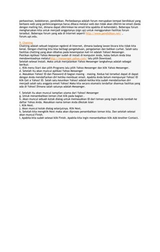 perkawinan, kedokteran, pendidikan. Perbedaanya adalah forum merupakan tempat berdiskusi yang
berbasis web yang perbincangannya harus dibaca melalui web dan tidak akan dikirim ke email (beda
dengan mailing list, dimana dapat dikirimkan ke email kita apabila di kehendaki). Beberapa forum
mengharuskan kita untuk menjadi anggotanya (sign up) untuk menggunakan fasilitas forum
tersebut. Beberapa forum yang ada di Internet seperti http://www.pendidikan.net/ ,
forum.upi.edu.
9. Chatting
Chatting adalah sebuah kegiatan ngobrol di Internet, dimana kadang lawan bicara kita tidak kita
kenal. Dengan chatting kita bisa berbagi pengetahuan, pengalaman dan bahkan curhat. Salah satu
fasilitas chatting yang akan dibahas pada kesempatan kali ini adalah Yahoo! Messenger.
Pastikan Aplikasi Yahoo Messenger sudah di install di komputer Anda, kalau belum Anda bisa
mendownloadnya melaluihttp://messenger.yahoo.com/ lalu pilih Download.
Setelah selesai Install. Maka untuk menjalankan Yahoo Messenger langkahnya adalah sebagai
berikut:
c. Klik menu Start dan pilih Programs lalu pilih Yahoo Messenger dan klik Yahoo Messenger.
d. Setelah itu akan muncul aplikasi Yahoo Messenger
e. Masukkan Yahoo! ID dan Password di bagian masing – masing. Kedua hal tersebut dapat di dapat
dengan Anda mendaftarkan diri ketika membuat email. Apabila Anda belum mempunyai Yahoo! ID
klik Get a Yahoo! ID. Salah satu keunikan Yahoo! adalah ketika kita sudah mendattarkan diri
menjadi salah satu anggota email Yahoo! Maka kita secara otomatis terdaftar disemua fasilitas yang
ada di Yahoo! Dimana salah satunya adalah Messenger.
f. Setelah itu akan muncul tampilan utama dari Yahoo! Messenger
g. Untuk menambahkan teman chat klik pada bagian .
h. Akan muncul sebuah kotak dialog untuk memasukkan ID dari teman yang ingin Anda tambah ke
daftar Yahoo Anda. Masukkan nama teman Anda dikotak isian
i. Klik Next.
j. Akan muncul kotak dialog selanjutnya. Klik Next.
k. Setelah kita mengklik Next maka akan diproses penambahkan teman kita. Dan setelah selesai
akan muncul Finish.
l. Apabila kita sudah selesai klik Finish. Apabila kita ingin menambahkan klik Add Another Contact.

 