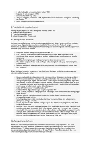 3 juta host sudah terkoneksi di akhir tahun 1994
Populasi 30 juta pengguna (1995)
Pertumbuhan 10 % tiap bulan
100 juta pengguna pada tahun 1998, diperkirakan tahun 2010 semua orang akan terhubung
ke Internet
Email mendominasi 75% hubungan bisnis.

5) Perangkat Untuk mengakses Internet
Perangkat yang diperlukan untuk mengakses internet antara lain :
1. Perangkat keras (Hardware)
2. Perangkat lunak (Software)
3. Saluran telepon (Line Telephone)
1.1. Perangkat Keras (Hardware)
Komputer merupakan syarat mutlak untuk mengakses internet. Secara umum spesifikasi hardware
komputer yang digunakan dan koneksinya melalui ISP (Internet Service Protocol) sangat
menentukan cepat atau lambatnya proses kinerja komputer dalam mengakses internet. Spesifikasi
komputer yang dibutuhkan minimal :
Komputer minimal menggunakan processor 80486 DX
RAM ( Random AccessMemory ) kapasitasnya minimal 32 MB. RAM digunakan untuk
menyimpan data, gambar, suara atau program aplikasi dimana penyimpanannya bersifat
sementara.
Harddisk, berfungsi sebagai media penyimpanan data secara magnetik.
VGA (Video Graphics Array) Card, berfungsi untuk mengubah data yang akan ditampilkan
pada monitor.
Monitor, merupakan perangkat keluaran yang berfungsi untuk menampilkan proses kerja
dari komputer.
Selain Hardware komputer yang umum, juga diperlukan Hardware tambahan untuk mengakses
internet melalui komputer yaitu:
Modem, yaitu alat yang digunakan untuk mentransmisikan data dalam bentuk gelombang
electromagnetik dari satu komputer kekomputer lain atau alat untuk mengubah sinyal
analog menjadi sinyal digital atau sebaliknya. Ada dua jenis modem yang sering digunakan
yaitu Modem Internal dan modem Eksternal. Modem Eksternal adalah modem yang terpisah
dari perangkat komputer atau berbentuk perangkat tersendiri. Modem internal merupakan
modem yang tergabung pada bagian dalam komputer.
Kabel UTP (Unshielded Twisted Pair) dan STP
Konector RJ 45, digunakan sebagai penghubung kabel UTP
Kabel Koaksial, digunakan sebagai peredam sinyal agar tidak membalikkan dan mengganggu
sinyal aslinya.
Wireless adapter, digunakan sebagai pengendali periferal yang terpasang tanpa
menggunakan sinyal aslinya.
Switching, digunakan untuk menghubungkan jalur komunikasi data dari setiap segmen
jaringan ke jaringan tertentu.
Router, digunakan untuk memilih jaringan tujuan dan meneruskan pengiriman paket data
pada jaringan khusus.
Ethernet card (LAN card), digunakan sebagai kartu antarmuka jaringan untuk transmisi data
antarkomputer yang terkoneksi. Jenis ethernet card antara lain : ethernet, fast ethernet
dan gigabit ethernet. Perbedaan jenis-jenis ethernet card terdapat pada kecepatan transfer
datanya. Jenis Ethernet mempunyai kemampuan transfer data sebesar 10 bps, Jenis fast
ethernet mempunyai kemampuan transfer data sebesar 100 bps, sedangkan jenis gigabit
ethernet mempunyai kemampuan transfer data sebesar 1000 bps.

1.2. Perangkat Lunak (Software)
Kebutuhan software sangat ditentukan oleh kebutuhan hardware yang digunakan. Jika anda
menggunakan processor 80486 DX, maka sistem operasi yang memungkinkan untuk digunakan
adalah Windows 95. Jika processor komputer yang digunakan adalah Pentium 4, maka sistem
operasi yang biasa digunakan adalah windows XP atau Windows Vista. Beberapa jenis dan versi
software yang biasa digunakan antara lain sebagai berikut :

 