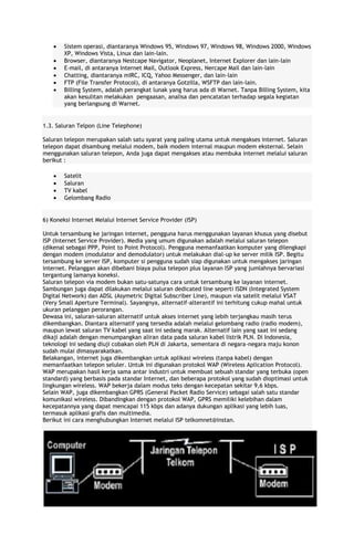 Sistem operasi, diantaranya Windows 95, Windows 97, Windows 98, Windows 2000, Windows
XP, Windows Vista, Linux dan lain-lain.
Browser, diantaranya Nestcape Navigator, Neoplanet, Internet Explorer dan lain-lain
E-mail, di antaranya Internet Mail, Outlook Express, Nercape Mail dan lain-lain
Chatting, diantaranya mIRC, ICQ, Yahoo Messenger, dan lain-lain
FTP (File Transfer Protocol), di antaranya Gotzilla, WSFTP dan lain-lain.
Billing System, adalah perangkat lunak yang harus ada di Warnet. Tanpa Billing System, kita
akan kesulitan melakukan pengaasan, analisa dan pencatatan terhadap segala kegiatan
yang berlangsung di Warnet.

1.3. Saluran Telpon (Line Telephone)
Saluran telepon merupakan salah satu syarat yang paling utama untuk mengakses internet. Saluran
telepon dapat disambung melalui modem, baik modem internal maupun modem eksternal. Selain
menggunakan saluran telepon, Anda juga dapat mengakses atau membuka internet melalui saluran
berikut :
Satelit
Saluran
TV kabel
Gelombang Radio

6) Koneksi Internet Melalui Internet Service Provider (ISP)
Untuk tersambung ke jaringan internet, pengguna harus menggunakan layanan khusus yang disebut
ISP (Internet Service Provider). Media yang umum digunakan adalah melalui saluran telepon
(dikenal sebagai PPP, Point to Point Protocol). Pengguna memanfaatkan komputer yang dilengkapi
dengan modem (modulator and demodulator) untuk melakukan dial-up ke server milik ISP. Begitu
tersambung ke server ISP, komputer si pengguna sudah siap digunakan untuk mengakses jaringan
internet. Pelanggan akan dibebani biaya pulsa telepon plus layanan ISP yang jumlahnya bervariasi
tergantung lamanya koneksi.
Saluran telepon via modem bukan satu-satunya cara untuk tersambung ke layanan internet.
Sambungan juga dapat dilakukan melalui saluran dedicated line seperti ISDN (Integrated System
Digital Network) dan ADSL (Asymetric Digital Subscriber Line), maupun via satelit melalui VSAT
(Very Small Aperture Terminal). Sayangnya, alternatif-alterantif ini terhitung cukup mahal untuk
ukuran pelanggan perorangan.
Dewasa ini, saluran-saluran alternatif untuk akses internet yang lebih terjangkau masih terus
dikembangkan. Diantara alternatif yang tersedia adalah melalui gelombang radio (radio modem),
maupun lewat saluran TV kabel yang saat ini sedang marak. Alternatif lain yang saat ini sedang
dikaji adalah dengan menumpangkan aliran data pada saluran kabel listrik PLN. Di Indonesia,
teknologi ini sedang diuji cobakan oleh PLN di Jakarta, sementara di negara-negara maju konon
sudah mulai dimasyarakatkan.
Belakangan, internet juga dikembangkan untuk aplikasi wireless (tanpa kabel) dengan
memanfaatkan telepon seluler. Untuk ini digunakan protokol WAP (Wireless Aplication Protocol).
WAP merupakan hasil kerja sama antar industri untuk membuat sebuah standar yang terbuka (open
standard) yang berbasis pada standar Internet, dan beberapa protokol yang sudah dioptimasi untuk
lingkungan wireless. WAP bekerja dalam modus teks dengan kecepatan sekitar 9,6 kbps.
Selain WAP, juga dikembangkan GPRS (General Packet Radio Service) sebagai salah satu standar
komunikasi wireless. Dibandingkan dengan protokol WAP, GPRS memiliki kelebihan dalam
kecepatannya yang dapat mencapai 115 kbps dan adanya dukungan aplikasi yang lebih luas,
termasuk aplikasi grafis dan multimedia.
Berikut ini cara menghubungkan Internet melalui ISP telkomnet@instan.

 