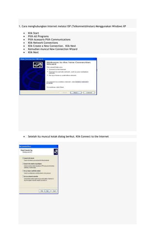 1. Cara menghubungkan Internet melalui ISP (Telkomnet@Instan) Menggunakan Windows XP
Klik Start
Pilih All Programs
Pilih Acessoris Pilih Communications
Klik Network Connections
Klik Create a New Connection. Klik Next
Kemudian muncul New Connection Wizard
Klik Next

Setelah itu muncul kotak dialog berikut. Klik Connect to the Internet

 
